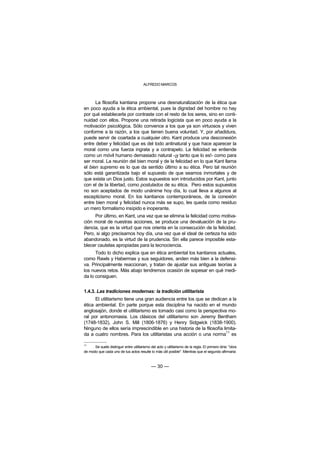 ALFREDO MARCOS



      La filosofía kantiana propone una desnaturalización de la ética que
en poco ayuda a la ética ambiental, pues la dignidad del hombre no hay
por qué establecerla por contraste con el resto de los seres, sino en conti-
nuidad con ellos. Propone una retirada logicista que en poco ayuda a la
motivación psicológica. Sólo convence a los que ya son virtuosos y viven
conforme a la razón, a los que tienen buena voluntad. Y, por añadidura,
puede servir de coartada a cualquier otro. Kant produce una desconexión
entre deber y felicidad que es del todo antinatural y que hace aparecer la
moral como una fuerza ingrata y a contrapelo. La felicidad se entiende
como un móvil humano demasiado natural -¡y tanto que lo es!- como para
ser moral. La reunión del bien moral y de la felicidad en lo que Kant llama
el bien supremo es lo que da sentido último a su ética. Pero tal reunión
sólo está garantizada bajo el supuesto de que seamos inmortales y de
que exista un Dios justo. Estos supuestos son introducidos por Kant, junto
con el de la libertad, como postulados de su ética. Pero estos supuestos
no son aceptados de modo unánime hoy día, lo cual lleva a algunos al
escepticismo moral. En los kantianos contemporáneos, de la conexión
entre bien moral y felicidad nunca más se supo, les queda como residuo
un mero formalismo insípido e inoperante.
     Por último, en Kant, una vez que se elimina la felicidad como motiva-
ción moral de nuestras acciones, se produce una devaluación de la pru-
dencia, que es la virtud que nos orienta en la consecución de la felicidad.
Pero, si algo precisamos hoy día, una vez que el ideal de certeza ha sido
abandonado, es la virtud de la prudencia. Sin ella parece imposible esta-
blecer cautelas apropiadas para la tecnociencia.
      Todo lo dicho explica que en ética ambiental los kantianos actuales,
como Rawls y Habermas y sus seguidores, anden más bien a la defensi-
va. Principalmente reaccionan, y tratan de ajustar sus antiguas teorías a
los nuevos retos. Más abajo tendremos ocasión de sopesar en qué medi-
da lo consiguen.


1.4.3. Las tradiciones modernas: la tradición utilitarista
      El utilitarismo tiene una gran audiencia entre los que se dedican a la
ética ambiental. En parte porque esta disciplina ha nacido en el mundo
anglosajón, donde el utilitarismo es tomado casi como la perspectiva mo-
ral por antonomasia. Los clásicos del utilitarismo son Jeremy Bentham
(1748-1832), John S. Mill (1806-1876) y Henry Sidgwick (1838-1900).
Ninguno de ellos sería imprescindible en una historia de la filosofía limita-
                                                                        11
da a cuatro nombres. Para los utilitaristas una acción o una norma es

11
      Se suele distinguir entre utilitarismo del acto y utilitarismo de la regla. El primero diría: "obra
de modo que cada uno de tus actos resulte lo más útil posible". Mientras que el segundo afirmaría:



                                              — 30 —
 