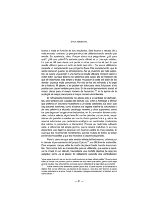 ÉTICA AMBIENTAL



buena o mala en función de sus resultados. Será buena si resulta útil y
mala en caso contrario. La principal virtud del utilitarismo es lo sencillo que
resulta. En apariencia, claro. Porque ahora toca preguntarse: ¿útil para
qué?, ¿útil para quién? Es evidente que la utilidad es un concepto relativo.
Lo que es útil para clavar una punta no sirve para cortar el pan, lo que
resulta utilísimo para uno no lo es tanto para otro... Por eso el utilitarismo
necesita un complemento que ponga los fines. Ese complemento, que le
sienta como un guante, es el hedonismo. Así ya podemos ser más explíci-
tos: es buena una acción o una norma si resulta útil para producir placer o
evitar dolor. Aunque todavía no sabemos para quién. Da la impresión de
que el hedonismo más simple y brutal -mi placer a costa del dolor de los
demás- produce mala conciencia. Por eso se ha ido refinando a lo largo
de la historia. Mi placer, si es posible sin dolor para otros. Mi placer, si es
posible con placer también para otros. En la era del pensamiento social: el
mayor placer para el mayor número de humanos. Y en la época de la
ecología: el mayor placer para el mayor número de sintientes.
      El refinamiento hedonista no afecta sólo a la cantidad de disfrutan-
tes, sino también a la cualidad del disfrute. Así, John S. Mill llegó a afirmar
que prefería un Sócrates insatisfecho a un cerdo satisfecho. Es decir, que
hay placeres inferiores, como el darse a la ingesta masiva de polvorones o
de vino peleón o al alocado desahogo venéreo, y otros superiores, como
los que degustan los genuinos hedonistas, en fin, animadas labores cultu-
rales, música selecta, algún leve flirt con las debidas precauciones, exqui-
siteces del paladar envueltas en mucha charla gastronómica y caldos de
reserva adornados con pedantería enológica en cantidades moderadas
(los caldos, la pedantería a discreción). Porque un hedonista cultivado
sabe, a diferencia del simple gorrino, que la resaca matutina no es muy
placentera que digamos (aunque con buenos caldos es más pasable, lo
cual que los recomienda moralmente), que las multas de tráfico se están
poniendo imposibles y que los microbios lo dejan todo perdido.
      Pero lo cierto es que esta versión elitista del hedonismo, próxima por
                                                12
lo demás al pensamiento del propio Epicuro , es difícilmente sostenible.
Para empezar porque estira la noción de placer hasta hacerla irreconoci-
ble. Pero sobre todo es insostenible para el utilitarista, que aspira a resol-
ver la moral en un cálculo. Necesitaría una medida objetiva de algo tan
subjetivo como es el placer. El utilitarismo esconde una contradicción

"sigue reglas de acción que por término medio produzcan la mayor utilidad posible". Si aquí y ahora
fuese útil romper una promesa, para el utilitarista del acto habría que hacerlo, pero si como regla
general resultase más útil cumplir las promesas, para el utilitarista de la regla habría que cumplirla.
12
        Puede verse la Carta a Meneceo, donde Epicuro dice: "Cuando decimos que el placer es el
objetivo final, no nos referimos a los placeres de los viciosos [...] sino al no sufrir dolor en el cuerpo
ni estar perturbado en el alma. Porque ni banquetes ni juergas constantes dan la felicidad, sino el
sobrio cálculo..."



                                              — 31 —
 