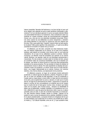 ALFREDO MARCOS



interna irresoluble. Necesita del hedonismo a la hora de fijar el para qué
de la utilidad, pero después se pone a pedir sacrificios individuales (¡¿pla-
centeros?!) en pro del placer general, lo cual no se puede entender desde
una personalidad formada en el hedonismo. Esta contradicción está muy
presente en nuestra sociedad, donde las recomendaciones ecologistas
chocan una y otra vez con una extendida mentalidad consumista. Enton-
ces viene cuando los eco-utilitaristas se ponen estupendos y advierten
que ciertos placeres sí y que otros no, porque los unos son mejores que
los otros. Pero ¿qué quiere decir "mejores" cuando el bien se hace equiva-
ler al placer? Sólo puede significar más placenteros. ¿Y quién es la última
autoridad en lo tocante a mi placer sino yo mismo?
       El utilitarismo, por otro lado, comparte con otras tradiciones moder-
nas una relación inadecuada con la ciencia. En el caso de la tradición
kantiana, esta relación se convierte, como hemos visto, en una huida del
naturalismo. En el caso de los utilitaristas sucede lo contrario. Intentan
incorporar a la filosofía moral las bondades que aprecian en la ciencia
natural. Bentham, por ejemplo, parte de una psicología asociacionista y
mecanicista. Por eso el placer y el dolor están en la base de todo, porque
se consideran datos de conciencia indubitables -otra vez la obsesión por
la certeza-, que tienen la misma función en moral que otras percepciones
sensibles en la ciencia empírica. Por eso también el intento de disolver el
razonamiento moral en cálculo. Por este expediente se desaloja del razo-
namiento moral a la prudencia. La misma causa que en el caso del kan-
tismo, una imagen distorsionada de la ciencia, conduce, por caminos
distintos, a los mismos efectos, una depreciación de la prudencia.
      El utilitarismo propone, en lugar de la siempre incierta estimación
prudencial, un cálculo riguroso de placeres y dolores. Pongamos un ejem-
plo: en un país con cárceles de alta seguridad, un tipo es condenado a
muerte; para su mayor placer y menor dolor, lo mejor sería la conmutación
de la pena, pero el gobernador se pone a calcular y le sale que la muerte
del reo, en lugar de su permanencia en prisión, proporciona un poquito de
placer a muchos de sus conciudadanos; es evidente que es así, puesto
que la muerte del reo le hará ganar muchos votos; el placer que recibe
cada uno es poquito, pero muchos pocos...; tampoco es desdeñable el
placer que el gobernador, investido candidato a la presidencia de la na-
ción, obtendría en caso de ganar las elecciones; éste sí que es un placer
grandote, para uno sólo, sí, pero de un tamaño imponente; en consecuen-
cia, bajo estrictos criterios morales, decide no indultar. ¿Alguien se ha
puesto en serio a sumar los placeres de los votantes, añadirles el montan-
te en placer presidenciable, y comparar el total con el displacer del reo por
su vida frustrada y por la ejecución en sí misma y por el llanto de su seño-
ra madre y...? Un cálculo imposible, como se ve. ¿Y qué sucedería -éste



                                 — 32 —
 