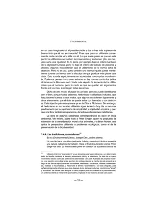 ÉTICA AMBIENTAL



es un caso imaginario- si el presidenciable y dos o tres más supieran de
buena tinta que el reo es inocente? Pues que para un utilitarista conse-
cuente nada cambia. A la silla con él. Lo que suele pasar es que en este
punto los utilitaristas se vuelven inconsecuentes y exclaman: ¡No, eso no!,
¡eso sería una injusticia! Sí, lo sería, por ejemplo bajo el criterio kantiano
de la dignidad humana, pero no bajo el criterio del cálculo de placeres y
dolores. Algunos responderían que el utilitarismo de la norma salva la
objeción. Pero no es así, pues también una norma injusta puede mante-
nerse durante un tiempo con la disculpa de que produce más placer que
dolor. Esto sucede especialmente en sociedades corrompidas moralmen-
te. Podemos pensar como caso extremo en las normas contra los judíos
dictadas en la Alemania nazi. Nada más alejado de la mente de los utilita-
ristas que el nazismo, pero lo cierto es que se quedan sin argumentos
frente a él; es más, le entregan todas las armas.
      Dicho de otro modo, el placer es un bien, pero no puede identificarse
con el bien, porque todos sabemos, hedonistas y utilitaristas incluidos, que
hay placeres buenos y otros malos, que algunos se obtienen dignamente y
otros arteramente, que el dolor se puede evitar con honradez o con deshon-
ra. Esta objeción palmaria aparece ya en la Ética a Nicómaco. Sin embargo,
el hedonismo en su versión utilitarista sigue teniendo hoy día un enorme
predicamento por su apariencia de simplicidad y objetividad empírica, y por-
que nos libra, también en apariencia, de tediosas discusiones metafísicas.
      La obra de algunos utilitaristas contemporáneos es clave en ética
ambiental. Me refiero, sobre todo a Peter Singer, quien ha propuesto la
extensión de la consideración moral a los animales, y a Brian Norton, que
aplica la perspectiva utilitarista a problemas ecológicos, como el de la
preservación de la biodiversidad.

                                                      13
1.4.4. Las tradiciones posmodernas
      En su Environmental Ethics, Joseph Des Jardins afirma:
        Un cambio hacia una ética realmente holista y no-antropocéntrica requeriría
        una ruptura radical con la tradición. Hacia el final de Liberación animal, Peter
        Singer nos dice: 'La filosofía debe poner en cuestión los supuestos básicos de


13
        Utilizaré el término "posmoderno" y sus derivados para hacer referencia a un determinado
estilo de filosofía, tendente al llamado pensamiento débil y al relativismo. Se trata de un nuevo
movimiento reactivo contra las pretensiones desmedidas y en parte frustradas del proyecto moder-
no, una reacción como otras tantas que han ido contrapunteando la marcha de este proyecto a lo
largo de los últimos siglos (corrientes nominalistas, relativistas y románticas, nihilistas, existencialis-
tas, vitalistas o irracionalistas...). Reservaré el término "postmoderno", con esta ortografía, para
señalar simplemente el tiempo que viene después de los tiempos modernos. Los términos "actual"
y "actualidad" los utilizaré para designar un cierto proyecto para dar contenido a la postmodernidad,
un contenido distinto al meramente posmoderno, inspirado en las nociones de acto y de acción.



                                               — 33 —
 