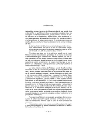 ÉTICA AMBIENTAL



racionalistas, y crea una nueva atmósfera cultural en la que nace la ética
ambiental. No es que Nietzsche fuese un pensador ecologista, ni que los
ecologistas sean todos nietzscheanos, pero su crítica a la escala de valo-
res más típica de la modernidad y algunas de sus ideas facilitaron el ca-
mino a los defensores del pensamiento ecológico. Por ejemplo, en Nietzs-
che hay evidencia de antiantropocentrismo. El comienzo de uno de sus
escritos, Sobre verdad y mentira en sentido extramoral, es muy revelador.
Allí dice:
       En algún apartado rincón del universo centelleante, desparramado en innume-
       rables sistemas solares, hubo una vez un astro en el que animales inteligen-
       tes inventaron el conocimiento. Fue el minuto más altanero y falaz de la "His-
       toria Universal": pero, al fin de cuentas, tan sólo un minuto16.
      Y lo mismo que pasa con el conocimiento, sucede con la moral.
Nietzsche aporta una explicación genealógica de la misma, es decir, nos
cuenta cómo ha surgido, cuáles son sus humildes orígenes. Así nos da-
mos cuenta de que, bajo el cielo estrellado, el ser humano no tiene tanto
de qué enorgullecerse. Nietzsche juega ya con la conciencia del origen
evolutivo de nuestro conocimiento y de nuestra moral (aunque no leyó a
Darwin, tuvo noticia de sus teorías), conciencia que hoy impregna toda la
reflexión epistemológica y ética.
      Los textos más importantes de Nietzsche para la filosofía moral se
encuentran en dos de sus obras: La genealogía de la moral y Más allá del
bien y del mal. En ellos nos cuenta cómo en el principio el bien era el po-
der, la fuerza, la nobleza, la violencia y la vida, mientras que se decía malo
a todo lo enfermizo y débil, a todo lo bajo y miserable. Pero llegó el día en
que todo fue invertido y transvalorado, y los débiles tomaron su venganza
y llamaron malo al poderoso, y bueno al débil. La moral socrática consiste
básicamente en una tal inversión, los judíos y los cristianos profundizan en
la misma, y por último la hereda el socialismo. Como puede verse, es una
acusación contra el Occidente todo, que es grecolatino y judeocristiano
por sus raíces, que es predominantemente democristiano, liberal o social-
demócrata en su adscripción ideológica (en Europa al menos). Este re-
chazo de las raíces culturales de Occidente está también muy presente en
varias corrientes de la ética ambiental contemporánea. Incluso la tópica
acusación de algunos pensadores ecologistas contra el cristianismo tiene
precedentes en Nietzsche.
     Pero sigamos a Nietzsche en su periplo genealógico. Como conse-
cuencia de la transvaloración, la parte animal del ser humano se ve repri-
mida y se vuelve contra el mismo sujeto en forma de "mala conciencia". El
16
        F. Nietzsche: Sobre verdad y mentira en sentido extramoral. Tecnos. Madrid, 1990, pág. 17.
El texto es citado con aprobación por Heidegger (por ejemlplo en su Introducción a la Metafísica,
Ed. Nova, Buenos Aires, 1959, pg. 42).



                                           — 35 —
 