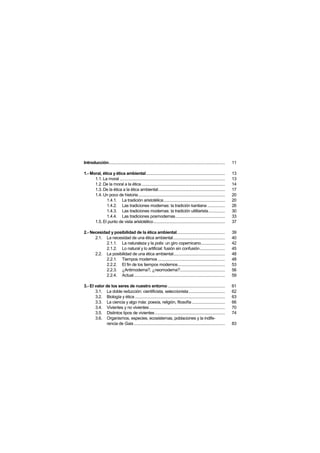 Introducción..........................................................................................................   11

1.- Moral, ética y ética ambiental........................................................................               13
      1.1. La moral ................................................................................................     13
      1.2. De la moral a la ética ............................................................................           14
      1.3. De la ética a la ética ambiental.............................................................                 17
      1.4. Un poco de historia...............................................................................            20
             1.4.1. La tradición aristotélica........................................................                    20
             1.4.2. Las tradiciones modernas: la tradición kantiana ................                                     26
             1.4.3. Las tradiciones modernas: la tradición utilitarista...............                                   30
             1.4.4. Las tradiciones posmodernas.............................................                             33
      1.5. El punto de vista aristotélico .................................................................              37

2.- Necesidad y posibilidad de la ética ambiental............................................                            39
      2.1. La necesidad de una ética ambiental ...............................................                           40
            2.1.1. La naturaleza y la polis: un giro copernicano......................                                   42
            2.1.2. Lo natural y lo artificial: fusión sin confusión.......................                               45
      2.2. La posibilidad de una ética ambiental...............................................                          48
            2.2.1. Tiempos modernos .............................................................                        48
            2.2.2. El fin de los tiempos modernos...........................................                             53
            2.2.3. ¿Antimoderna?, ¿neomoderna?.........................................                                  56
            2.2.4. Actual...................................................................................             59

3.- El valor de los seres de nuestro entorno ....................................................                        61
       3.1. La doble reducción: cientificista, seleccionista .................................                           62
       3.2. Biología y ética ..................................................................................          63
       3.3. La ciencia y algo más: poesía, religión, filosofía ..............................                            66
       3.4. Vivientes y no vivientes .....................................................................               70
       3.5. Distintos tipos de vivientes................................................................                 74
       3.6. Organismos, especies, ecosistemas, poblaciones y la indife-
              rencia de Gaia ...................................................................................         83
 