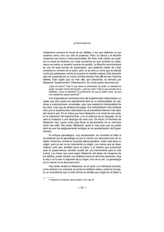 ALFREDO MARCOS



cristianismo encarna la moral de los débiles, a los que defiende no por
auténtico amor, sino por odio al poderoso. Pero, la ciencia y la filosofía
modernas han hecho a Dios prescindible. Sin Dios, todo intento de soste-
ner la moral de esclavos con mala conciencia en que consistía el cristia-
nismo se vuelve un empeño carente de sentido. La filosofía moral kantiana
es una de esas formas de autoengaño, que pretende hablar de modo
universal en nombre de la razón, pero no es sino un arma que se blande
contra los poderosos, contra los buenos en sentido original. Esta situación
pide ser superada por un nuevo hombre situado más allá de esa moral de
débiles. Este sujeto que va más allá, que trasciende, es llamado por
Nietzsche "Superhombre" (Übermensch). Su moral podría resumirse así:
     ¿Qué es bueno? Todo lo que eleva el sentimiento de poder, la voluntad de
     poder, el poder mismo del hombre. ¿Qué es malo? Todo lo que procede de la
     debilidad. ¿Qué es felicidad? El sentimiento de que el poder crece, de que
     una resistencia queda suprimida17.
       Una interpretación benévola haría del Superhombre nietzscheano un
sujeto que sólo quiere ser radicalmente libre en su individualidad, sin ata-
duras a prescripciones universales, pero que respeta la individualidad de
los otros, a los que se abstiene de juzgar. Una interpretación más recelosa
diría que el Superhombre nitzscheano es el precedente literario más claro
del racismo ario. En la crítica que hace Nietzsche a la moral de raíz judía,
en la valoración del Superhombre, y en la violencia de su lenguaje, se ha
visto la incitación a una ideología de corte nazi. De hecho, la hermana de
Nietzsche hizo cuanto pudo para llevar el pensamiento de su hermano
hacia esa orilla. Del propio Nietzsche, quizá lo más justo que se puede
decir es que fue peligrosamente ambiguo en la caracterización del Super-
hombre.
       El enfoque genealógico, muy esclarecedor, se convierte en falaz si
se pretende que la genealogía es por sí misma una deconstrucción de su
objeto. Entonces comete la conocida falacia genética. Cada cosa tiene su
origen, pero su ser no es meramente su origen. Las manos que se desa-
rrollaron para asir, también tocan el piano, y el cerebro que evolucionó
para la supervivencia, también puede ser una herramienta para la vida
buena, y la moral, que nace según Nietzsche del deseo de venganza de
los débiles, puede resultar una realidad buena en términos absolutos. Que
lo sea o no lo sea no depende de su origen, sino de su ser. La genealogía
por sí misma no es deconstrucción.
      Hay cierta verdad en Nietzsche, en el canto a lo individual concreto,
como anterior a lo universal, en poner la metáfora antes y sobre el concep-
to, en recordarnos que no sólo somos el camello que carga con el deber a

17
     F. Nietzsche: El Anticristo, Alianza. Madrid, 1974. Pág. 28.



                                          — 36 —
 