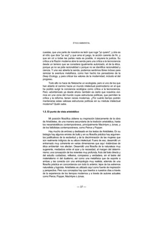 ÉTICA AMBIENTAL



cuestas, que una parte de nosotros es león que ruge "yo quiero", y otra es
el niño que dice "yo soy" y que ama el juego, la acción carente de fin, y
que sin oír a todas las partes nada es posible, ni siquiera la justicia. Su
crítica a la Razón moderna abre la senda para una crítica a la tecnociencia
desde un terreno que se considera igualmente autorizado, el de la ética,
porque ya no se pide racionalidad o porque no se identifica racionalidad y
ciencia. Y una vez abierta la senda, podemos sentirnos libres incluso para
reiniciar la aventura metafísica, como han hecho los pensadores de la
Deep Ecology, y para criticar los valores de la modernidad, incluido el del
progreso.
       Todo ello no hace de Nietzsche un ecologista, pero sí uno de los que
han abierto el camino hacia un mundo intelectual postmoderno en el que
ha podido surgir la conciencia ecológica como crítica a la tecnociencia.
Pero -advirtámoslo ya desde ahora- también es cierto que nosotros vivi-
mos en una zona del mundo cuyas estructuras políticas, que permiten la
crítica y la reforma, tienen raíces modernas. ¿Por cuánto tiempo podrán
mantenerse estas valiosas estructuras políticas sin su médula intelectual
moderna? Quién sabe.


1.5. El punto de vista aristotélico

      Mi posición filosófica obtiene su inspiración básicamente de la obra
de Aristóteles, de una manera secundaria de la tradición aristotélica, hasta
los neoaristotélicos contemporáneos, principalmente MacIntyre y Jonas, y
de los falibilistas contemporáneos, como Peirce y Popper.
       Hay mucho de erróneo y desfasado en los textos de Aristóteles. En su
biología hay algunos errores de bulto y en su filosofía práctica hay argumen-
tos justificativos de la esclavitud y de la discriminación de las mujeres que
son realmente indignos de su altura intelectual. Fuera de eso, desarrolló un
entramado muy coherente en varias dimensiones que aquí -tratándose de
ética ambiental- nos afectan. Desarrolló una filosofía de la naturaleza muy
sugerente, mediadora entre el azar y la necesidad, al margen del determi-
nismo; una concepción de los vivientes muy profunda, fruto del trato directo y
del estudio cuidadoso, reflexiva, compasiva y verdadera, sin el lastre del
materialismo ni del dualismo; así como una metafísica que da soporte a
ambas y las conecta con una antropología muy realista; además de una
filosofía práctica en concordancia con todo lo anterior, lejos de los extremos
naturalista y logicista. Aristóteles es utilizado aquí como fuente de inspiración
y perspectiva. Pero sus conceptos hay que traerlos a nuestros días a través
de la experiencia de los tiempos modernos y a través de autores actuales
como Pierce, Popper, MacIntyre o Jonas.



                                   — 37 —
 
