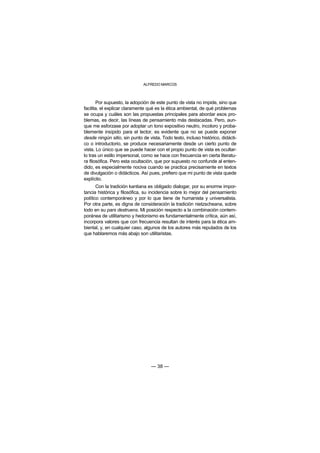 ALFREDO MARCOS



       Por supuesto, la adopción de este punto de vista no impide, sino que
facilita, el explicar claramente qué es la ética ambiental, de qué problemas
se ocupa y cuáles son las propuestas principales para abordar esos pro-
blemas, es decir, las líneas de pensamiento más destacadas. Pero, aun-
que me esforzase por adoptar un tono expositivo neutro, incoloro y proba-
blemente insípido para el lector, es evidente que no se puede exponer
desde ningún sitio, sin punto de vista. Todo texto, incluso histórico, didácti-
co o introductorio, se produce necesariamente desde un cierto punto de
vista. Lo único que se puede hacer con el propio punto de vista es ocultar-
lo tras un estilo impersonal, como se hace con frecuencia en cierta literatu-
ra filosófica. Pero esta ocultación, que por supuesto no confunde al enten-
dido, es especialmente nociva cuando se practica precisamente en textos
de divulgación o didácticos. Así pues, prefiero que mi punto de vista quede
explícito.
       Con la tradición kantiana es obligado dialogar, por su enorme impor-
tancia histórica y filosófica, su incidencia sobre lo mejor del pensamiento
político contemporáneo y por lo que tiene de humanista y universalista.
Por otra parte, es digna de consideración la tradición nietzscheana, sobre
todo en su pars destruens. Mi posición respecto a la combinación contem-
poránea de utilitarismo y hedonismo es fundamentalmente crítica, aún así,
incorpora valores que con frecuencia resultan de interés para la ética am-
biental, y, en cualquier caso, algunos de los autores más reputados de los
que hablaremos más abajo son utilitaristas.




                                  — 38 —
 