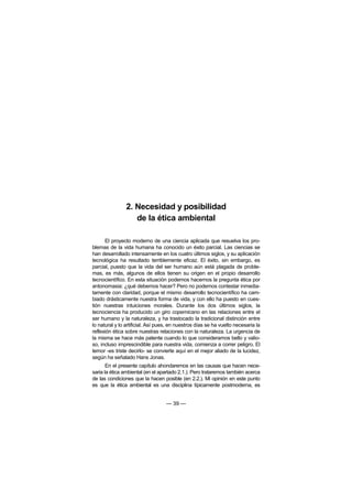 2. Necesidad y posibilidad
                   de la ética ambiental

      El proyecto moderno de una ciencia aplicada que resuelva los pro-
blemas de la vida humana ha conocido un éxito parcial. Las ciencias se
han desarrollado intensamente en los cuatro últimos siglos, y su aplicación
tecnológica ha resultado terriblemente eficaz. El éxito, sin embargo, es
parcial, puesto que la vida del ser humano aún está plagada de proble-
mas, es más, algunos de ellos tienen su origen en el propio desarrollo
tecnocientífico. En esta situación podemos hacernos la pregunta ética por
antonomasia: ¿qué debemos hacer? Pero no podemos contestar inmedia-
tamente con claridad, porque el mismo desarrollo tecnocientífico ha cam-
biado drásticamente nuestra forma de vida, y con ello ha puesto en cues-
tión nuestras intuiciones morales. Durante los dos últimos siglos, la
tecnociencia ha producido un giro copernicano en las relaciones entre el
ser humano y la naturaleza, y ha trastocado la tradicional distinción entre
lo natural y lo artificial. Así pues, en nuestros días se ha vuelto necesaria la
reflexión ética sobre nuestras relaciones con la naturaleza. La urgencia de
la misma se hace más patente cuando lo que consideramos bello y valio-
so, incluso imprescindible para nuestra vida, comienza a correr peligro. El
temor -es triste decirlo- se convierte aquí en el mejor aliado de la lucidez,
según ha señalado Hans Jonas.
       En el presente capítulo ahondaremos en las causas que hacen nece-
saria la ética ambiental (en el apartado 2.1.). Pero trataremos también acerca
de las condiciones que la hacen posible (en 2.2.). Mi opinión en este punto
es que la ética ambiental es una disciplina típicamente postmoderna, es


                                   — 39 —
 