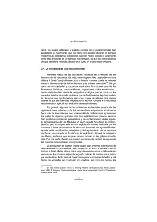 ALFREDO MARCOS



decir, los rasgos culturales y sociales propios de la postmodernidad han
posibilitado su nacimiento, que no habría sido posible durante los tiempos
modernos. El detectar las condiciones que han hecho posible el surgimiento
de la ética ambiental es un ejercicio muy rentable, ya que así nos enteramos
de qué atmósfera necesita, de cuál es el suelo en el que mejor prospera.

2.1. La necesidad de una ética ambiental

      Tenemos noticia de las dificultades históricas en la relación del ser
humano con la naturaleza. Es más, como sugiere Aldo Leopold en su obra
clásica A Sand County Almanac, toda la historia humana podría ser relatada
                                                                    18
como la historia conjunta del ser humano y de la tierra que habita . Se ga-
naría así en objetividad y capacidad explicativa. Una buena parte de los
fenómenos históricos, como epidemias, migraciones, ciclos económicos...,
serían vistos también desde la perspectiva ecológica que se cruza con los
aspectos tratados de modo tradicional por los historiadores. Aquí, no obstan-
te, tenemos que conformarnos con unas pocas pinceladas para darnos
cuenta de que las dolencias infligidas por la técnica humana a la naturaleza
no comenzaron ayer, ni son exclusivas de nuestro tiempo.
       En general, algunos de las problemas ambientales propios de las
aglomeraciones urbanas y de los monocultivos empezaron a insinuarse
hace más de tres milenios, con el desarrollo de civilizaciones agrícolas en
los valles de algunos grandes ríos. Las explotaciones mineras siempre
han producido problemas paisajísticos y de contaminación de las aguas.
El singular paraje de Las Médulas, en León, resulta hoy digno de contem-
plación, pero su origen está en una explotación minera realizada por los
romanos a base de erosionar la tierra con torrentes de agua artificiales.
Aparte de la modificación paisajística y del agotamiento de los recursos
auríferos, esta minería se fundaba en la explotación laboral de trabajado-
res libres y esclavos, que en gran número morían en las galerías inunda-
das. Por otra parte, desde que existen las minas de carbón, las aguas de
las cuencas mineras bajan ennegrecidas.
       La producción de carbón vegetal acabó con enormes extensiones de
bosque en la Europa medieval. Jean Gimpel, en su libro La revolución indus-
trial en la Edad Media, ofrece datos muy interesantes sobre la deforestación
europea en los primeros siglos del segundo milenio: la madera era el princi-
pal combustible, tanto para el hogar como para la industria del vidrio y del
hierro, las viviendas se construían con madera, así como los barcos, los

18
       En este sentido pueden verse: C. Ponting: Historia verde del mundo. Paidós, Barce-
lona, 1992; E. Artesano: Historia ecológica y social de la humanidad. 2 vols. Ed. Castañeda,
Buenos Aires, 1979.



                                        — 40 —
 