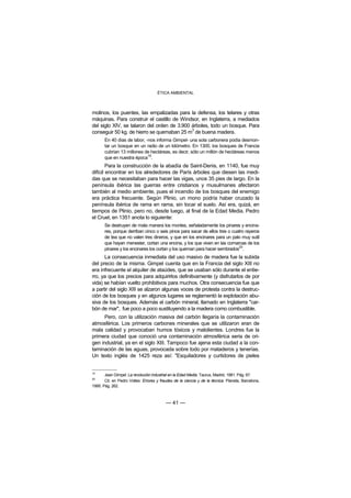 ÉTICA AMBIENTAL



molinos, los puentes, las empalizadas para la defensa, los telares y otras
máquinas. Para construir el castillo de Windsor, en Inglaterra, a mediados
del siglo XIV, se talaron del orden de 3.900 árboles, todo un bosque. Para
                                             3
conseguir 50 kg. de hierro se quemaban 25 m de buena madera.
       En 40 días de labor, -nos informa Gimpel- una sola carbonera podía desmon-
       tar un bosque en un radio de un kilómetro. En 1300, los bosques de Francia
       cubrían 13 millones de hectáreas, es decir, sólo un millón de hectáreas menos
       que en nuestra época19.
        Para la construcción de la abadía de Saint-Denis, en 1140, fue muy
difícil encontrar en los alrededores de París árboles que diesen las medi-
das que se necesitaban para hacer las vigas, unos 35 pies de largo. En la
península ibérica las guerras entre cristianos y musulmanes afectaron
también al medio ambiente, pues el incendio de los bosques del enemigo
era práctica frecuente. Según Plinio, un mono podría haber cruzado la
península ibérica de rama en rama, sin tocar el suelo. Así era, quizá, en
tiempos de Plinio, pero no, desde luego, al final de la Edad Media. Pedro
el Cruel, en 1351 anota lo siguiente:
       Se destruyen de mala manera los montes, señaladamente los pinares y encina-
       res, porque derriban cinco o seis pinos para sacar de ellos tres o cuatro rayeros
       de tea que no valen tres dineros, y que en los encinares para un palo muy sutil
       que hayan menester, cortan una encina, y los que viven en las comarcas de los
       pinares y los encinares los cortan y los queman para hacer sembrados20.
      La consecuencia inmediata del uso masivo de madera fue la subida
del precio de la misma. Gimpel cuenta que en la Francia del siglo XIII no
era infrecuente el alquiler de ataúdes, que se usaban sólo durante el entie-
rro, ya que los precios para adquirirlos definitivamente (y disfrutarlos de por
vida) se habían vuelto prohibitivos para muchos. Otra consecuencia fue que
a partir del siglo XIII se alzaron algunas voces de protesta contra la destruc-
ción de los bosques y en algunos lugares se reglamentó la explotación abu-
siva de los bosques. Además el carbón mineral, llamado en Inglaterra "car-
bón de mar", fue poco a poco sustituyendo a la madera como combustible.
     Pero, con la utilización masiva del carbón llegaría la contaminación
atmosférica. Los primeros carbones minerales que se utilizaron eran de
mala calidad y provocaban humos tóxicos y malolientes. Londres fue la
primera ciudad que conoció una contaminación atmosférica seria de ori-
gen industrial, ya en el siglo XIII. Tampoco fue ajena esta ciudad a la con-
taminación de las aguas, provocada sobre todo por mataderos y tenerías.
Un texto inglés de 1425 reza así: "Esquiladores y curtidores de pieles


19
       Jean Gimpel: La revolución industrial en la Edad Media. Taurus, Madrid, 1981. Pág. 67.
20
       Cit. en Pedro Voltes: Errores y fraudes de la ciencia y de la técnica. Planeta, Barcelona,
1995. Pág. 262.



                                          — 41 —
 