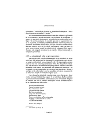 ALFREDO MARCOS



contaminan y corrompen el agua del río, envenenando los peces y perju-
                                        21
dicando enormemente a las [...] gentes " .
      No obstante existen diferencias en cuanto a la magnitud y globalidad
de los problemas, y también en cuanto a la conciencia de cada época. La
nuestra es una época dominada por la conciencia de nuestro poder tecno-
lógico y de la crisis ecológica. Es probable que esto no haya ocurrido nun-
ca en el pasado, cuando las posibilidades técnicas eran más parcas, los
problemas ambientales tenían rango local y la conciencia de los mismos
era muy limitada. Así pues, podemos preguntarnos cómo han visto los
seres humanos en el pasado su relación con la naturaleza. Sólo respon-
diendo a esta pregunta apreciaremos la magnitud del cambio operado en
tiempos muy recientes.

2.1.1. La naturaleza y la polis: un giro copernicano
      Es posible que la imagen más extendida de la naturaleza en el pa-
sado haya sido la de un ser de dos caras. Por un lado es la madre amoro-
sa que provee de todo lo necesario para la vida y de algunos placeres que
hacen la vida más humana y digna de ser vivida. Por otra parte, la natura-
leza con frecuencia se muestra avara y exige del ser humano el esfuerzo
del trabajo y del ingenio para arrancarle sus bienes más preciados, y en
los peores momentos se vuelve un monstruo que atormenta y devora a
sus hijos con la enfermedad o con las sacudidas de la tierra, los sorprende
en el mar con el soplo invernal o les niega el agua.
      Hans Jonas ha utilizado la tragedia griega como fuente para docu-
mentar la imagen tradicional y popular de la naturaleza. Su famoso libro,
El principio de responsabilidad, comienza con unos versos de la Antígona
de Sófocles que son un auténtico tesoro para motivar la reflexión acerca
de las cuestiones que nos ocupan:

     Muchas son las maravillas,
     Pero el hombre es la mejor.
     Por el mar canoso corre
     Sin miedo al soplo invernal
     Del Noto y a su destino
     Llega entre olas encrespadas;
     Atormenta a la diosa
     Soberana entre todas, la Tierra incansable
     Y eterna, y cultiva cada año los surcos
     Con la prole del caballo.

     Echa la red y persigue

21
     Jean Gimpel: op. cit., pág. 75.



                                          — 42 —
 