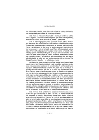 ALFREDO MARCOS



nes: "incansable", "eterna", "cada año", "con la prole del caballo". Generacio-
nes innumerables de humanos, de caballos y de mieses.
     Si la Tierra es vista como "incansable y eterna", el hombre se califica
por su "ingenio". Gracias a él cobra las piezas que la naturaleza permite y
escapa de su furia. A veces. Porque "de Hades...", ya se sabe.
       Sólo en el tercer grupo de versos aparece la ciudad, la base desde la
que el hombre obra incursiones en la naturaleza, el santuario de su cobijo.
En torno a la polis tenemos el pensamiento, el lenguaje, las costumbres.
Frente a la naturaleza de dos caras, el hombre aprendió "costumbres de
civil convivencia y a huir de la helada lluvia". Para defenderse de la natura-
leza, el hombre fundó pequeños reductos, siempre en el seno de la natu-
raleza y apenas aislados de ella, polis en las que convivía con otros hom-
bres. Éste era el ámbito propio de lo ético: la relación entre seres humanos
que conviven. El bien y el mal hacen acto de presencia una vez que ha
sido introducida la polis, con sus "costumbres de civil convivencia". La
ética pertenecía a la ciudad y no salía de sus muros.
      Así fueron las cosas también en la Edad Media. Salvo la extraña ex-
cepción de un San Francisco de Asís, nadie pensó las relaciones con los
seres naturales como relaciones de carácter ético. Y así han continuado
las cosas prácticamente hasta nuestros días. Pero hoy la ciudad ya es
global y es la naturaleza la que está en su seno, hoy el poder de nuestra
técnica es tan amplio que nadie puede ignorar la amenaza que supone;
hoy, por decirlo con las palabras de Hans Jonas, la naturaleza también ha
caído bajo nuestra responsabilidad. Las metáforas con las que pensamos
nuestra relación con la naturaleza han cambiado: de la madre naturaleza,
en cuyo seno estaba la ciudad de los hombres, a la aldea global en cuyo
seno quedan reductos naturales. Antiguamente los caminos unían peque-
ños núcleos habitados por humanos a través de extensiones vírgenes,
mientras que hoy comenzamos a pensar en corredores que comuniquen los
espacios naturales protegidos, a través de autopistas y conurbaciones, hasta
convertirlos en una red. Estamos a un paso de pensar la naturaleza como
hija del ser humano, situada dentro de su ámbito de responsabilidad.
      Esta inversión afecta también a las relaciones internacionales, pues la
ciudad de la que hablamos hoy es global y es una, y en ella los seres huma-
nos comparten un mismo y único entorno natural. Quizá antaño, cada polis
tenía su entorno natural propio. Pero hoy, la ficción de la absoluta soberanía
sobre el territorio y las aguas debe ser abandonada porque ahora muchas
de las acciones técnicas afectan a todos y como tal deben ser decididas por
todos, según una elemental exigencia moral. Volveremos más abajo sobre
esta cuestión. De momento debería quedar claro que el desarrollo del con-
glomerado ciencia-técnica-industria-economía ha tenido al menos dos efec-
tos que deben ser considerados por la filosofía práctica: en primer lugar, ha


                                  — 44 —
 
