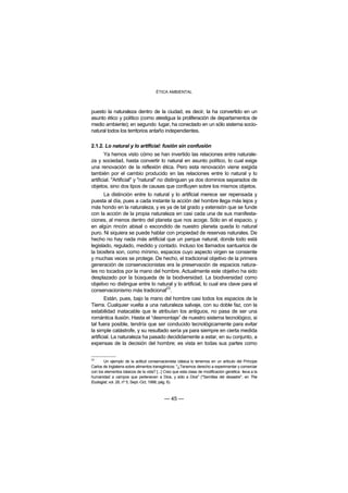 ÉTICA AMBIENTAL



puesto la naturaleza dentro de la ciudad, es decir, la ha convertido en un
asunto ético y político (como atestigua la proliferación de departamentos de
medio ambiente); en segundo lugar, ha conectado en un sólo sistema socio-
natural todos los territorios antaño independientes.

2.1.2. Lo natural y lo artificial: fusión sin confusión
        Ya hemos visto cómo se han invertido las relaciones entre naturale-
za y sociedad, hasta convertir lo natural en asunto político, lo cual exige
una renovación de la reflexión ética. Pero esta renovación viene exigida
también por el cambio producido en las relaciones entre lo natural y lo
artificial. "Artificial" y "natural" no distinguen ya dos dominios separados de
objetos, sino dos tipos de causas que confluyen sobre los mismos objetos.
      La distinción entre lo natural y lo artificial merece ser repensada y
puesta al día, pues a cada instante la acción del hombre llega más lejos y
más hondo en la naturaleza, y es ya de tal grado y extensión que se funde
con la acción de la propia naturaleza en casi cada una de sus manifesta-
ciones, al menos dentro del planeta que nos acoge. Sólo en el espacio, y
en algún rincón abisal o escondido de nuestro planeta queda lo natural
puro. Ni siquiera se puede hablar con propiedad de reservas naturales. De
hecho no hay nada más artificial que un parque natural, donde todo está
legislado, regulado, medido y contado. Incluso los llamados santuarios de
la biosfera son, como mínimo, espacios cuyo aspecto virgen se consiente
y muchas veces se protege. De hecho, el tradicional objetivo de la primera
generación de conservacionistas era la preservación de espacios natura-
les no tocados por la mano del hombre. Actualmente este objetivo ha sido
desplazado por la búsqueda de la biodiversidad. La biodiversidad como
objetivo no distingue entre lo natural y lo artificial, lo cual era clave para el
                                   23
conservacionismo más tradicional .
        Están, pues, bajo la mano del hombre casi todos los espacios de la
Tierra. Cualquier vuelta a una naturaleza salvaje, con su doble faz, con la
estabilidad inatacable que le atribuían los antiguos, no pasa de ser una
romántica ilusión. Hasta el “desmontaje” de nuestro sistema tecnológico, si
tal fuera posible, tendría que ser conducido tecnológicamente para evitar
la simple catástrofe, y su resultado sería ya para siempre en cierta medida
artificial. La naturaleza ha pasado decididamente a estar, en su conjunto, a
expensas de la decisión del hombre; es vista en todas sus partes como

23
       Un ejemplo de la actitud conservacionista clásica lo tenemos en un artículo del Príncipe
Carlos de Inglaterra sobre alimentos transgénicos: "¿Tenemos derecho a experimentar y comerciar
con los elementos básicos de la vida? [...] Creo que esta clase de modificación genética lleva a la
humanidad a campos que pertenecen a Dios, y sólo a Dios" ("Semillas del desastre", en The
Ecologist, vol. 28, nº 5, Sept.-Oct, 1998, pág. 6).



                                           — 45 —
 
