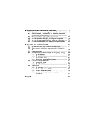 4.- Dimensiones éticas de los problemas ambientales ..................................                                     87
      4.1. Los problemas ambientales según el informe Geo-2000 ................                                            88
      4.2. Reflexiones sobre la percepción de los problemas ambientales
           (el caso del cambio climático)...........................................................                        94
      4.3. Dimensiones éticas de los problemas ambientales.........................                                        101
      4.4. La dimensión supranacional de los problemas ambientales...........                                              102
      4.5. La dimensión supraespecíifica de los problemas ambientales .......                                              110
      4.6. La dimensión intergeneracional de los problemas ambientales......                                               118

5.- Propuestas para una ética ambiental ..........................................................                         121
       5.1. La ética como parte de la nueva conciencia ambiental ...................                                       121
       5.2. Una ordenación de las líneas de pensamiento en ética ambien-
            tal .......................................................................................................    126
       5.3. El antropocentrismo ..........................................................................                 127
       5.4. Biocentrismo, ecocentrismo, ética de la Tierra y Deep Ecology .....                                            128
            5.4.1. El biocentrismo....................................................................                     128
            5.4.2. El ecocentrismo...................................................................                      131
            5.4.3. La Ética de la Tierra ............................................................                      134
            5.4.4. La ecología profunda (Deep Ecology) ................................                                    136
       5.5. Ecología social y ecofeminismo........................................................                         141
            5.5.1. La ecología social................................................................                      142
            5.5.2. El ecofeminismo..................................................................                       148
       5.6. El humanismo ...................................................................................               151
            5.6.1. El utilitarismo .......................................................................                 152
            5.6.2. La ética de la responsabilidad.............................................                             154
            5.6.3. La ética ambiental cristiana.................................................                           154
            5.6.4. La ética ambiental aristotélica, el pluralismo y el senti-
                         do común.............................................................................             157

Bibliografía............................................................................................................   159
 