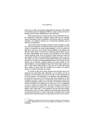 ÉTICA AMBIENTAL



seres vivos, a saber, sus funciones intelectuales. El programa Vida Artificial
es más tardío que el de Inteligencia Artificial y surge, en parte, tras la com-
probación de los límites y dificultades con que se topa éste.
      Nada excluye que en un futuro las dos vías de “fabricación de la vi-
da”, bioquímica e informática, confluyan, dada la deriva de las investiga-
ciones informáticas hacia la simulación de funciones cada vez más ele-
mentales y la incipiente utilización de componentes biológicos para el
diseño de computadoras.
      Todo lo dicho parece dificultar la distinción entre lo natural y lo artifi-
cial, mas dicha distinción es importante para la ética ambiental. Lo es en
cuanto a la extensión de nuestra responsabilidad, y lo es en cuanto a la
dignidad y valor de los seres. Nuestra responsabilidad no se extiende más
allá que nuestro poder, no alcanza a lo puramente natural. Nada nos pue-
de hacer responsables de la muerte y del sufrimiento que de ninguna
manera podemos evitar. Pero los límites de nuestro poder son cada vez
más amplios y fluidos y la responsabilidad nos llega por acción y por omi-
sión. Dejar a su aire un santuario de la bioesfera sobre el que podríamos
intervenir no nos exime de responsabilidad sobre el mismo, pues la mera
decisión de no intervenir, pudiendo hacerlo, nos hace contraer ya una
responsabilidad. La responsabilidad llega hasta donde llega nuestro po-
der, no sólo nuestro hacer efectivo, y hay que ver la mano del hombre
tanto cuando se cierne sobre los vivientes como cuando, por decisión
propia, se mantiene sobre ellos sin tocarlos.
      En cuanto al valor de los seres, tenemos que reconocer que no de-
pende de que sobre ellos haya intervenido o no el hombre, sino de su
condición o no de vivientes y de su forma de vida. La mano del hombre en
la cría de ganado, en la agricultura, en la genética, pone artificialidad en
los seres que toca, pero no los hace por ello meros artefactos. El maíz
transgénico y el ratón mutado en un laboratorio siguen siendo seres vivos
a efectos ontológicos y éticos. Por el otro lado, los artefactos evolucionan
hacia la simulación de la inteligencia y la vida, pero no son ni inteligentes
ni vivos ni merecen el mismo trato; sus fines, estructura, dinamismo y
sentido es puesto por el hombre y no es propio. La fuente de su valor es
                           25
externa, valen, sobre todo , en la medida en que son fruto de la creativi-
dad humana y sirven al hombre. Sabido es que hasta cierto punto la obra
se independiza del autor, y a veces incluso del uso previsto, pero no cabe
duda de que la fuente principal de su valor está en el autor y en el usuario.



25
        Establecemos la cautela del “sobre todo” para no negar por completo un valor intrínseco a
los artefactos, especialmente las obras de arte, las complejas obras ingenieriles y los sistemas
conceptuales.



                                          — 47 —
 