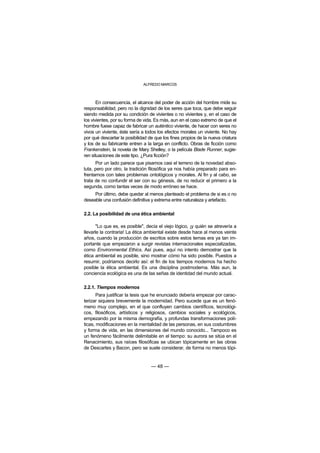 ALFREDO MARCOS



       En consecuencia, el alcance del poder de acción del hombre mide su
responsabilidad, pero no la dignidad de los seres que toca, que debe seguir
siendo medida por su condición de vivientes o no vivientes y, en el caso de
los vivientes, por su forma de vida. Es más, aun en el caso extremo de que el
hombre fuese capaz de fabricar un auténtico viviente, de hacer con seres no
vivos un viviente, éste sería a todos los efectos morales un viviente. No hay
por qué descartar la posibilidad de que los fines propios de la nueva criatura
y los de su fabricante entren a la larga en conflicto. Obras de ficción como
Frankenstein, la novela de Mary Shelley, o la película Blade Runner, sugie-
ren situaciones de este tipo. ¿Pura ficción?
      Por un lado parece que pisamos casi el terreno de la novedad abso-
luta, pero por otro, la tradición filosófica ya nos había preparado para en-
frentarnos con tales problemas ontológicos y morales. Al fin y al cabo, se
trata de no confundir el ser con su génesis, de no reducir el primero a la
segunda, como tantas veces de modo erróneo se hace.
     Por último, debe quedar al menos planteado el problema de si es o no
deseable una confusión definitiva y extrema entre naturaleza y artefacto.

2.2. La posibilidad de una ética ambiental

       "Lo que es, es posible", decía el viejo lógico, ¡y quién se atrevería a
llevarle la contraria! La ética ambiental existe desde hace al menos veinte
años, cuando la producción de escritos sobre estos temas era ya tan im-
portante que empezaron a surgir revistas internacionales especializadas,
como Environmental Ethics. Así pues, aquí no intento demostrar que la
ética ambiental es posible, sino mostrar cómo ha sido posible. Puestos a
resumir, podríamos decirlo así: el fin de los tiempos modernos ha hecho
posible la ética ambiental. Es una disciplina postmoderna. Más aun, la
conciencia ecológica es una de las señas de identidad del mundo actual.

2.2.1. Tiempos modernos
       Para justificar la tesis que he enunciado debería empezar por carac-
terizar siquiera brevemente la modernidad. Pero sucede que es un fenó-
meno muy complejo, en el que confluyen cambios científicos, tecnológi-
cos, filosóficos, artísticos y religiosos, cambios sociales y ecológicos,
empezando por la misma demografía, y profundas transformaciones polí-
ticas, modificaciones en la mentalidad de las personas, en sus costumbres
y forma de vida, en las dimensiones del mundo conocido... Tampoco es
un fenómeno fácilmente delimitable en el tiempo: su aurora se sitúa en el
Renacimiento, sus raíces filosóficas se ubican tópicamente en las obras
de Descartes y Bacon, pero se suele considerar, de forma no menos tópi-


                                  — 48 —
 