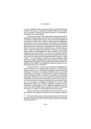ÉTICA AMBIENTAL



ca, que su realización política y social tiene lugar a partir de la Revolución
Francesa. Por lo tanto, un tratamiento completo del tema es aquí imposi-
ble. Sin embargo, sí podemos citar algunos rasgos de la modernidad in-
compatibles con la ética ambiental.
       En primer lugar, es típico de la modernidad un movimiento pendular en
antropología. Se empieza por concebir al ser humano básicamente como un
ser racional. Se exalta y diviniza la razón, incluso con el honor tipográfico de
la mayúscula: La Razón. Pero el olvido de la parte sentimental, desiderativa,
animal, lúdica, del ser humano, acaba por pasar factura y el racionalismo
más estricto viene a rendirse ante la fuerza y la evidencia del deseo. No hace
falta rebuscar en los textos de los irracionalistas más extremos. Espinosa
define al ser humano como deseo, olvidando la razón, y Hume declara que
ésta es, y debe ser, esclava de las pasiones. En resumen, lo que es típica-
mente moderno es la desintegración de deseo e intelecto, y la concepción
unilateral del ser humano como lo uno o lo otro. Por supuesto, una ética
ambiental estrictamente racionalista, que olvide la vinculación sentimental del
ser humano con el resto de los seres, especialmente los vivientes, no mueve
a nadie. Y en el otro extremo, el refugio en la actitud sentimental, resulta
sobre todo un peligro incalculable para la vida en sociedad. La ética ambien-
tal depende de la superación de esta esquizofrenia del hombre moderno. En
palabras de Aldo Leopold: "La evolución de una ética de la tierra es un pro-
                                         26
ceso intelectual tanto como emocional" .
       En segundo término, es típica de la modernidad la identificación de
la razón humana con un supuesto método científico y, en el final de los
tiempos modernos, con la racionalidad tecnológica. Esta identificación ha
condenado a la filosofía, y en especial a la filosofía práctica, a una difícil
marginalidad. La sospecha de irracionalidad ha recaído insidiosamente
sobre la metafísica y la ética, la negativa a considerarlas como disciplinas
intelectuales "decentes" ha sido una constante de los tiempos modernos.
El resultado es que al final de la modernidad, la ciencia y la técnica queda-
ron como único punto de referencia autorizado para guiar la acción huma-
na, y el ser humano sin posibilidad de criticarlas, sin un terreno sólido
desde donde hacerlo. Las ideologías típicamente modernas, como el
cientificismo y el tecnologismo, son un obstáculo insalvable para el naci-
miento de la ética ambiental. Sólo la superación de ambas ha procurado
una ocasión y un respiro a la crítica filosófica sobre la tecnociencia.
     Hoy nos parece que la identificación de la razón humana con el mé-
todo científico y del progreso tecnocientífico con el progreso humano es

26
        Aldo Leopold: Una ética de la tierra. Los libros de la catarata, Madrid, 1999. Pág. 156. Este
libro contiene una edición casi completa en español de la obra clásica de Leopold: A Sand County
Almanac and Sketches Here and There, cuya primera edición en inglés data de 1949 (Oxford
University Press, New York).



                                            — 49 —
 