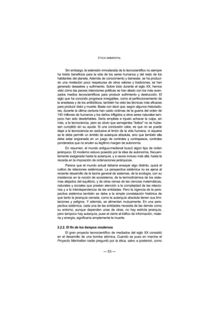 ÉTICA AMBIENTAL



      Sin embargo, la extensión inmoderada de lo tecnocientífico no siempre
ha traído beneficios para la vida de los seres humanos y del resto de los
habitantes del planeta. Además de conocimiento y bienestar, se ha produci-
do una nivelación poco respetuosa de otros valores y tradiciones, se han
generado desastres y sufrimiento. Sobre todo durante el siglo XX, hemos
visto cómo las peores intenciones políticas se han aliado con los más avan-
zados medios tecnocientíficos para producir sufrimiento y destrucción. El
siglo que ha conocido progresos innegables, como el perfeccionamiento de
la anestesia y de los antibióticos, también ha visto las técnicas más eficaces
para producir dolor y muerte. Baste con decir que, según algunos historiado-
res, durante la última centuria han caído víctimas de la guerra del orden de
140 millones de humanos y los daños infligidos a otros seres naturales tam-
poco han sido desdeñables. Sería simplista e injusto achacar la culpa, sin
más, a la tecnociencia, pero es obvio que semejantes "éxitos" no se hubie-
sen cumplido sin su ayuda. Si una conclusión cabe, es que no se puede
dejar a la tecnociencia en exclusiva el timón de la vida humana, ni siquiera
se le debe permitir un ámbito de autarquía absoluta, sino que también ella
debe estar engranada en un juego de controles y contrapesos, controles
ponderados que no anulen su legítimo margen de autonomía.
      En resumen, el mundo antiguo-medieval buscó algún tipo de orden
jerárquico. El moderno estuvo poseído por la idea de autonomía, frecuen-
temente exagerada hasta la autarquía, y a veces incluso más allá, hasta la
recaída en la imposición de ordenaciones jerárquicas.
       Parece que el mundo actual debería ensayar algo distinto, quizá el
cultivo de relaciones sistémicas. La perspectiva sistémica no es ajena al
reciente desarrollo de la teoría general de sistemas, de la ecología, con su
insistencia en la noción de ecosistema, de la termodinámica de los siste-
mas alejados del equilibrio, y de otras ramas de las ciencias matemáticas,
naturales y sociales que prestan atención a la complejidad de las relacio-
nes y a la interdependencia de las entidades. Pero la vigencia de la pers-
pectiva sistémica también se debe a la simple constatación histórica de
que tanto la jerarquía cerrada, como la autarquía absoluta tienen sus limi-
taciones y peligros. Y además, se alimentan mutuamente. En una pers-
pectiva sistémica, cada una de las entidades necesita de las demás como
su entorno; aunque dependen unas de otras, no hay estricta jerarquía,
pero tampoco hay autarquía, pues el cierre al tráfico de información, mate-
ria y energía, significaría simplemente la muerte.

2.2.2. El fin de los tiempos modernos
     El gran proyecto tecnocientífico de mediados del siglo XX consistió
en el desarrollo de una bomba atómica. Cuando se puso en marcha el
Proyecto Manhattan nadie preguntó por la ética, salvo a posteriori, como


                                  — 53 —
 