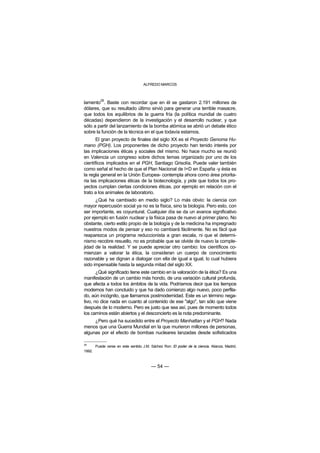 ALFREDO MARCOS



           28
lamento . Baste con recordar que en él se gastaron 2.191 millones de
dólares, que su resultado último sirvió para generar una terrible masacre,
que todos los equilibrios de la guerra fría (la política mundial de cuatro
décadas) dependieron de la investigación y el desarrollo nuclear, y que
sólo a partir del lanzamiento de la bomba atómica se abrió un debate ético
sobre la función de la técnica en el que todavía estamos.
      El gran proyecto de finales del siglo XX es el Proyecto Genoma Hu-
mano (PGH). Los proponentes de dicho proyecto han tenido interés por
las implicaciones éticas y sociales del mismo. No hace mucho se reunió
en Valencia un congreso sobre dichos temas organizado por uno de los
científicos implicados en el PGH, Santiago Grisolía. Puede valer también
como señal el hecho de que el Plan Nacional de I+D en España -y ésta es
la regla general en la Unión Europea- contempla ahora como área priorita-
ria las implicaciones éticas de la biotecnología, y pide que todos los pro-
yectos cumplan ciertas condiciones éticas, por ejemplo en relación con el
trato a los animales de laboratorio.
      ¿Qué ha cambiado en medio siglo? Lo más obvio: la ciencia con
mayor repercusión social ya no es la física, sino la biología. Pero esto, con
ser importante, es coyuntural. Cualquier día se da un avance significativo
por ejemplo en fusión nuclear y la física pasa de nuevo al primer plano. No
obstante, cierto estilo propio de la biología y de la medicina ha impregnado
nuestros modos de pensar y eso no cambiará fácilmente. No es fácil que
reaparezca un programa reduccionista a gran escala, ni que el determi-
nismo recobre resuello, no es probable que se olvide de nuevo la comple-
jidad de la realidad. Y se puede apreciar otro cambio: los científicos co-
mienzan a valorar la ética, la consideran un cuerpo de conocimiento
razonable y se dignan a dialogar con ella de igual a igual, lo cual hubiera
sido impensable hasta la segunda mitad del siglo XX.
       ¿Qué significado tiene este cambio en la valoración de la ética? Es una
manifestación de un cambio más hondo, de una variación cultural profunda,
que afecta a todos los ámbitos de la vida. Podríamos decir que los tiempos
modernos han concluido y que ha dado comienzo algo nuevo, poco perfila-
do, aún incógnito, que llamamos postmodernidad. Este es un término nega-
tivo, no dice nada en cuanto al contenido de ese "algo", tan sólo que viene
después de lo moderno. Pero es justo que sea así, pues de momento todos
los caminos están abiertos y el desconcierto es la nota predominante.
     ¿Pero qué ha sucedido entre el Proyecto Manhattan y el PGH? Nada
menos que una Guerra Mundial en la que murieron millones de personas,
algunas por el efecto de bombas nucleares lanzadas desde sofisticados

28
        Puede verse en este sentido J.M. Sáchez Ron: El poder de la ciencia. Alianza, Madrid,
1992.



                                         — 54 —
 