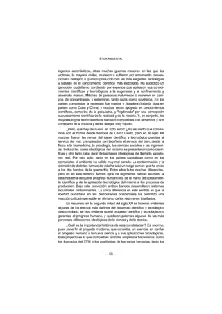 ÉTICA AMBIENTAL



ingenios aeronáuticos, otras muchas guerras menores en las que las
víctimas, la mayoría civiles, murieron o sufrieron por armamento conven-
cional o biológico o químico producido con las más exigentes tecnologías
y basado en el conocimiento científico más elaborado. Ha sucedido un
genocidio crudelísimo conducido por expertos que aplicaron sus conoci-
mientos científicos y tecnológicos a la eugenesia y al confinamiento y
asesinato masivo. Millones de personas malvivieron o murieron en cam-
pos de concentración y exterminio, tanto nazis como soviéticos. En los
países comunistas la represión fue masiva y duradera (todavía dura en
países como Cuba y China) y muchas veces apoyada en conocimientos
científicos, como los de la psiquiatría, y "legitimada" por una concepción
supuestamente científica de la realidad y de la historia. Y, en conjunto, los
mayores logros tecnocientíficos han sido compatibles con el hambre y con
un reparto de la riqueza y de los riesgos muy injusto.
       ¿Pero, qué hay de nuevo en todo esto? ¿No es cierto que convivi-
mos con el horror desde tiempos de Caín? Cierto, pero en el siglo XX
muchas fueron las ramas del saber científico y tecnológico puestas al
servicio del mal, o empleadas con tacañería al servicio del bien, desde la
física a la biomedicina, la psicología, las ciencias sociales o las ingenierí-
as. Incluso las bases ideológicas del racismo se presentaron como cientí-
ficas y otro tanto cabe decir de las bases ideológicas del llamado socialis-
mo real. Por otro lado, tanto en los países capitalistas como en los
comunistas el ambiente ha salido muy mal parado. La contaminación y la
extinción de distintas formas de vida ha sido un rasgo común que ha unido
a los dos bandos de la guerra fría. Entre ellos hubo muchas diferencias,
pero no en este terreno. Ambos tipos de regímenes habían asumido la
idea moderna de que el progreso humano iría de la mano del conocimien-
to científico y de la aplicación tecnológica del mismo a los procesos de
producción. Bajo esta convicción ambos bandos desarrollaron sistemas
industriales contaminantes. La única diferencia en este sentido es que la
libertad ciudadana en las democracias occidentales ha permitido una
reacción crítica impensable en el marco de los regímenes totalitarios.
     En resumen: en la segunda mitad del siglo XX se hicieron evidentes
algunos de los efectos más dañinos del desarrollo científico y tecnológico
descontrolado, se hizo evidente que el progreso científico y tecnológico no
garantiza el progreso humano, y quedaron patentes algunas de las más
perversas utilizaciones ideológicas de la ciencia y de la técnica.
       ¿Cuál es la importancia histórica de esta constatación? Es enorme,
pues pone fin al proyecto moderno, que consistía, en esencia, en confiar
el progreso humano a la nueva ciencia y a sus aplicaciones tecnológicas.
Este proyecto es lo que compartían tanto los empiristas baconianos, como
los ilustrados del XVIII o los positivistas de las varias hornadas, tanto los


                                  — 55 —
 