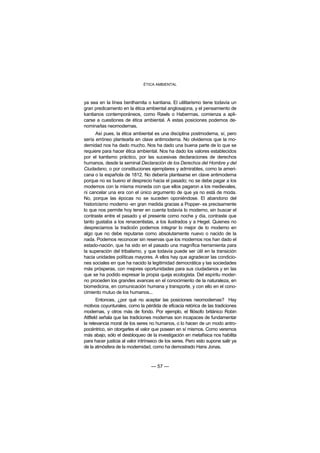 ÉTICA AMBIENTAL



ya sea en la línea benthamita o kantiana. El utilitarismo tiene todavía un
gran predicamento en la ética ambiental anglosajona, y el pensamiento de
kantianos contemporáneos, como Rawls o Habermas, comienza a apli-
carse a cuestiones de ética ambiental. A estas posiciones podemos de-
nominarlas neomodernas.
      Así pues, la ética ambiental es una disciplina postmoderna, sí, pero
sería erróneo plantearla en clave antimoderna. No olvidemos que la mo-
dernidad nos ha dado mucho. Nos ha dado una buena parte de lo que se
requiere para hacer ética ambiental. Nos ha dado los valores establecidos
por el kantismo práctico, por las sucesivas declaraciones de derechos
humanos, desde la seminal Declaración de los Derechos del Hombre y del
Ciudadano, o por constituciones ejemplares y admirables, como la ameri-
cana o la española de 1812. No debería plantearse en clave antimoderna
porque no es bueno el desprecio hacia el pasado; no se debe pagar a los
modernos con la misma moneda con que ellos pagaron a los medievales,
ni cancelar una era con el único argumento de que ya no está de moda.
No, porque las épocas no se suceden oponiéndose. El abandono del
historicismo moderno -en gran medida gracias a Popper- es precisamente
lo que nos permite hoy tener en cuenta todavía lo moderno, sin buscar el
contraste entre el pasado y el presente como noche y día, contraste que
tanto gustaba a los renacentistas, a los ilustrados y a Hegel. Quienes no
despreciamos la tradición podemos integrar lo mejor de lo moderno en
algo que no debe reputarse como absolutamente nuevo o nacido de la
nada. Podemos reconocer sin reservas que los modernos nos han dado el
estado-nación, que ha sido en el pasado una magnífica herramienta para
la superación del tribalismo, y que todavía puede ser útil en la transición
hacia unidades políticas mayores. A ellos hay que agradecer las condicio-
nes sociales en que ha nacido la legitimidad democrática y las sociedades
más prósperas, con mejores oportunidades para sus ciudadanos y en las
que se ha podido expresar la propia queja ecologista. Del espíritu moder-
no proceden los grandes avances en el conocimiento de la naturaleza, en
biomedicina, en comunicación humana y transporte, y con ello en el cono-
cimiento mutuo de los humanos...
       Entonces, ¿por qué no aceptar las posiciones neomodernas? Hay
motivos coyunturales, como la pérdida de eficacia retórica de las tradiciones
modernas, y otros más de fondo. Por ejemplo, el filósofo británico Robin
Attfield señala que las tradiciones modernas son incapaces de fundamentar
la relevancia moral de los seres no humanos, o lo hacen de un modo antro-
pocéntrico, sin otorgarles el valor que poseen en sí mismos. Como veremos
más abajo, sólo el desbloqueo de la investigación en metafísica nos habilita
para hacer justicia al valor intrínseco de los seres. Pero esto supone salir ya
de la atmósfera de la modernidad, como ha demostrado Hans Jonas.



                                  — 57 —
 