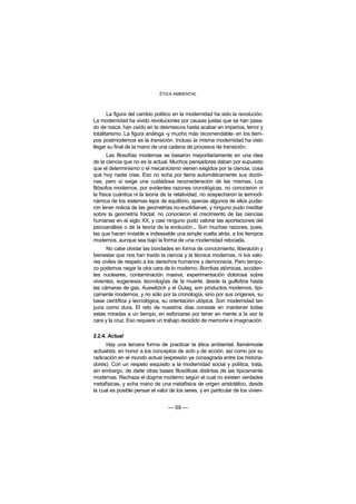 ÉTICA AMBIENTAL



       La figura del cambio político en la modernidad ha sido la revolución.
La modernidad ha vivido revoluciones por causas justas que se han pasa-
do de rosca, han caído en la desmesura hasta acabar en imperios, terror y
totalitarismo. La figura análoga -y mucho más recomendable- en los tiem-
pos postmodernos es la transición. Incluso la misma modernidad ha visto
llegar su final de la mano de una cadena de procesos de transición.
       Las filosofías modernas se basaron mayoritariamente en una idea
de la ciencia que no es la actual. Muchos pensadores daban por supuesto
que el determinismo o el mecanicismo vienen exigidos por la ciencia, cosa
que hoy nadie cree. Eso no echa por tierra automáticamente sus doctri-
nas, pero sí exige una cuidadosa reconsideración de las mismas. Los
filósofos modernos, por evidentes razones cronológicas, no conocieron ni
la física cuántica ni la teoría de la relatividad, no sospecharon la termodi-
námica de los sistemas lejos de equilibrio, apenas algunos de ellos pudie-
ron tener noticia de las geometrías no-euclidianas, y ninguno pudo meditar
sobre la geometría fractal, no conocieron el crecimiento de las ciencias
humanas en el siglo XX, y casi ninguno pudo valorar las aportaciones del
psicoanálisis o de la teoría de la evolución... Son muchas razones, pues,
las que hacen inviable e indeseable una simple vuelta atrás, a los tiempos
modernos, aunque sea bajo la forma de una modernidad retocada.
      No cabe olvidar las bondades en forma de conocimiento, liberación y
bienestar que nos han traído la ciencia y la técnica modernas, ni los valo-
res civiles de respeto a los derechos humanos y democracia. Pero tampo-
co podemos negar la otra cara de lo moderno. Bombas atómicas, acciden-
tes nucleares, contaminación masiva, experimentación dolorosa sobre
vivientes, eugenesia, tecnologías de la muerte, desde la guillotina hasta
las cámaras de gas, Auswitzich y el Gulag, son productos modernos, típi-
camente modernos, y no sólo por la cronología, sino por sus orígenes, su
base científica y tecnológica, su orientación utópica. Son modernidad tan
pura como dura. El reto de nuestros días consiste en mantener todas
estas miradas a un tiempo, en esforzarse por tener en mente a la vez la
cara y la cruz. Eso requiere un trabajo decidido de memoria e imaginación.

2.2.4. Actual
      Hay una tercera forma de practicar la ética ambiental, llamémosle
actualista, en honor a los conceptos de acto y de acción, así como por su
radicación en el mundo actual (expresión ya consagrada entre los historia-
dores). Con un respeto exquisito a la modernidad social y política, trata,
sin embargo, de darle otras bases filosóficas distintas de las típicamente
modernas. Rechaza el dogma moderno según el cual no existen verdades
metafísicas, y echa mano de una metafísica de origen aristotélico, desde
la cual es posible pensar el valor de los seres, y en particular de los vivien-


                                  — 59 —
 