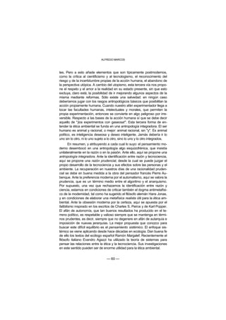 ALFREDO MARCOS



tes. Pero a esto añade elementos que son típicamente postmodernos,
como la crítica al cientificismo y al tecnologismo, el reconocimiento del
riesgo y de la incertidumbre propias de la acción humana, el abandono de
la perspectiva utópica. A cambio del utopismo, esta tercera vía nos propo-
ne el respeto y el amor a la realidad en su estado presente, sin que esto
excluya, claro está, la posibilidad de ir mejorando algunos aspectos de la
misma mediante reformas. Sólo existe una salvedad: en ningún caso
deberíamos jugar con los rasgos antropológicos básicos que posibilitan la
acción propiamente humana. Cuando nuestro afán experimentador llega a
tocar las facultades humanas, intelectuales y morales, que permiten la
propia experimentación, entonces se convierte en algo peligroso por irre-
versible. Respecto a las bases de la acción humana sí que se debe decir
aquello de "¡los experimentos con gaseosa!". Esta tercera forma de en-
tender la ética ambiental se funda en una antropología integradora. El ser
humano es animal y racional, o mejor: animal racional, sin "y". Es animal
político, es inteligencia deseosa y deseo inteligente. Jamás debería ir lo
uno sin lo otro, ni lo uno sujeto a lo otro, sino lo uno y lo otro integrados.
        En resumen, y atribuyendo a cada cual lo suyo: el pensamiento mo-
derno desembocó en una antropología algo esquizofrénica, que insistía
unilateralmente en la razón o en la pasión. Ante ello, aquí se propone una
antropología integradora. Ante la identificación entre razón y tecnociencia,
aquí se propone una razón prudencial, desde la cual se puede juzgar el
propio desarrollo de la tecnociencia y sus efectos sobre las personas y el
ambiente. La recuperación en nuestros días de una racionalidad pruden-
cial se debe en buena medida a la obra del pensador francés Pierre Au-
benque. Ante la preferencia moderna por el automatismo, aquí se valora la
prudencia, que es un término medio entre el algoritmo y el anarquismo.
Por supuesto, una vez que rechazamos la identificación entre razón y
ciencia, estamos en condiciones de criticar también el dogma antimetafísi-
co de la modernidad, tal como ha sugerido el filósofo alemán Hans Jonas,
y en condiciones de elaborar una metafísica realista útil para la ética am-
biental. Ante la obsesión moderna por la certeza, aquí se apuesta por el
falibilismo inspirado en los escritos de Charles S. Peirce y de Karl Popper.
El afán de autonomía, que tan buenos resultados ha producido en el te-
rreno político, es respetable y valioso siempre que se mantenga en térmi-
nos prudentes, es decir, siempre que no degenere en afán de autarquía e
imposición de nuevas jerarquías. La mejor propuesta que conozco para
buscar este difícil equilibrio es el pensamiento sistémico. El enfoque sis-
témico se viene aplicando desde hace décadas en ecología. Dan buena fe
de ello los textos del ecólogo español Ramón Margalef. Recientemente el
filósofo italiano Evandro Agazzi ha utilizado la teoría de sistemas para
pensar las relaciones entre la ética y la tecnociencia. Sus investigaciones
en este sentido pueden ser de enorme utilidad para la ética ambiental.


                                  — 60 —
 