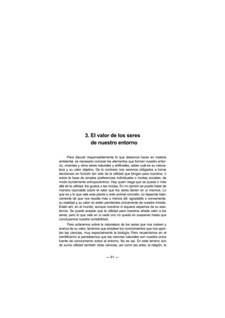 3. El valor de los seres
                     de nuestro entorno

      Para discutir responsablemente lo que debemos hacer en materia
ambiental, es necesario conocer los elementos que forman nuestro entor-
no, vivientes y otros seres naturales y artificiales, saber cuál es su natura-
leza y su valor objetivo. De lo contrario nos veremos obligados a tomar
decisiones en función tan sólo de la utilidad que tengan para nosotros, o
sobre la base de simples preferencias individuales o modas sociales, de
modo burdamente antropocéntrico. Hay quien niega que se pueda ir más
allá de la utilidad, los gustos o las modas. En mi opinión se puede tratar de
manera razonable sobre el valor que los seres tienen en sí mismos. Lo
que es y lo que vale esta planta o este animal concreto, no depende bási-
camente de que nos resulte más o menos útil, agradable o conveniente,
su realidad y su valor no están pendientes únicamente de nuestra mirada.
Están ahí, en el mundo, aunque nosotros ni siquiera sepamos de su exis-
tencia. Se puede aceptar que la utilidad para nosotros añade valor a los
seres, pero lo que vale en sí cada uno no queda en suspenso hasta que
concluyamos nuestra contabilidad.
       Para aclararnos sobre la naturaleza de los seres que nos rodean y
acerca de su valor, tenemos que emplear los conocimientos que nos apor-
tan las ciencias, muy especialmente la biología. Pero recaeríamos en el
cientificismo si pensásemos que las ciencias naturales son nuestra única
fuente de conocimiento sobre el entorno. No es así. En este terreno son
de suma utilidad también otras ciencias, así como las artes, la religión, la


                                  — 61 —
 