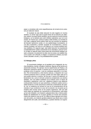 ÉTICA AMBIENTAL



pasan a concebirse sólo como especificaciones de la teoría de la evolu-
ción por selección natural.
      El resultado de esta doble reducción ha sido negativo en muchos
sentidos, en primer lugar para la propia teoría de la evolución por selec-
ción natural: una buena teoría científica, que da cuenta de muchos hechos
biológicos, se ha estirado para cubrir ámbitos explicativos que no le son
propios, de manera que, cuando se aplica a tales ámbitos, se convierte en
una mala y peligrosa teoría política (sólo hay que recordar los desatinos
del llamado darwinismo social), en una epistemología inconsistente, en
una ética insuficiente y también aquejada de inconsistencias y razona-
mientos circulares, así como en una ingenua y en muchos sentidos erró-
nea metafísica. En segundo lugar, esta doble reducción ha empobrecido
considerablemente nuestra comprensión de la naturaleza y del ser huma-
no al dejar en segundo plano buena parte del conocimiento biológico pa-
sado y presente y al prescindir de otras vías de acceso a la realidad viva,
como pueden ser la filosofía, la religión, la experiencia cotidiana, las tradi-
ciones culturales o el arte, y muy señaladamente la poesía.


3.2. Biología y ética

       El conocimiento biológico es el resultado de la integración de mu-
chas disciplinas y teorías, actuales e históricas. Algunas de las teorías son
claramente erróneas. Por ejemplo, tras los experimentos de Pasteur y de
Waismann podríamos decirle a Lamarck que no se da la generación es-
pontánea como él suponía, o que los caracteres adquiridos no se here-
dan. Pero el lamarckismo y otras teorías caducas, a despecho de lo que
nosotros podríamos decir a Lamarck, pueden aún tener algún valor por lo
que pueden decirnos a nosotros. No hay aquí ni asomo de relativismo -el
lamarckismo tal y como lo formuló Lamarck es simplemente una doctrina
refutada-, sino una actitud cuidadosa con la historia como un tesoro de
diversidad y experiencia, como una plataforma desde la que debemos
continuamente mirarnos con ojos autocríticos, invirtiendo nuestra común y
estéril tendencia a emitir anacrónicas sentencias condenatorias del pasa-
do. Así, la insistencia de Lamarck en que es el comportamiento de los
vivientes el que condiciona el curso de la evolución nos recuerda que la
iniciativa está muchas veces en los propios organismos, sólo que este
hecho debe ser explicado por mecanismos no lamarckianos, pues éstos
ya han sido refutados: una mutación cualquiera tiene más o menos posibi-
lidades de establecerse en el acervo genético en función del comporta-
miento del viviente en que se dé. Por utilizar el tópico ejemplo de la evolu-
ción de la jirafa, una mutación genética aleatoria cuyo efecto sea un cierto
alargamiento del cuello, será beneficiosa y quedará retenida si el organis-


                                  — 63 —
 
