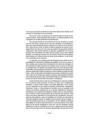 ALFREDO MARCOS



mo en que se produce se alimenta de las ramas altas de los árboles, de lo
contrario no le aportará el menor beneficio.
     Del mismo modo, la insistencia de Lamarck sobre el hecho del as-
censo evolutivo - idea importante para la ética - no debería perderse, sino
conjugarse con la idea darwinista de diversificación.
      Las actuales teorías de la evolución han de ser tomadas en cuenta
aún con más razón, puesto que no han sido refutadas. La neutralista su-
giere una cierta independencia de niveles en la evolución de los organis-
mos. Dicho de otro modo, es difícil concebir la aparición de nuevas y com-
plejas formas de vida como una mera acumulación de pequeños cambios
moleculares, pues dichos cambios se difunden y establecen en el acervo
genético de una población de modo neutral, es decir, que en gran medida
escapan a la selección natural. Por otra parte la teoría de los equilibrios
interrumpidos nos informa sobre los ritmos de la evolución, no tan unifor-
mes y graduales como creíamos.
      La aplicación de consideraciones termodinámicas nos habla de la im-
probabilidad de sistemas tan alejados del equilibrio como son los seres vi-
vos, mientras que la teoría de la información (o al menos los conceptos in-
formacionales) se está imponiendo en biología como un punto de vista que
lo impregna todo. Se piensan los procesos de la vida como procesos infor-
macionales, de acumulación, transmisión o procesamiento de la información,
desde la reproducción hasta la síntesis de nuevo material por parte del orga-
nismo. Junto con las partes elementales de que están constituidos los seres
vivos, junto con la energía que captan y procesan, está presente la informa-
ción, hasta tal punto que existe una marcada tendencia a identificar la noción
de vida con las de conocimiento, información o anticipación.
       Especial interés tiene la idea de Lynn Margulis de evolución simbióti-
ca. La evolución está conducida, al menos en parte, por la colaboración
simbiótica, a veces hasta el grado de la total integración, como sucede
con los orgánulos de las células eucariotas (mitocondrias, cloroplastos,
ribosomas, núcleo...). Estas células se conciben como el resultado de la
reunión de primitivas unidades que en un tiempo establecieron relaciones
simbióticas y han acabado por integrarse. Existen cada vez más pruebas y
más consenso a favor de esta teoría de la evolución por simbiosis. Esta
idea no se opone totalmente a la de evolución por competición -para com-
petir hay que colaborar-, pero es indudable que muestra una cara hasta el
momento olvidada, cuando no negada, de la evolución de los vivientes. A
partir del énfasis darwinista en la competición se han edificado auténticas
atrocidades en el terreno del pensamiento y la praxis política. El uso ideo-
lógico de las teorías biológicas se pone aún más de manifiesto cuando
reparamos en que la competición es sólo un aspecto del mundo natural,
que no tiene por qué cubrir los demás y despacharlos al olvido sino es por


                                  — 64 —
 