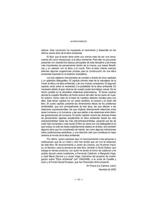 ALFREDO MARCOS



sóficas. Esta convicción ha impulsado el nacimiento y desarrollo en los
últimos veinte años de la ética ambiental.
     El libro que el lector tiene entre sus manos trata de ser una herra-
mienta útil como introducción a la ética ambiental. Para ello he procurado
presentar con claridad los tópicos principales de esta disciplina y las líneas
más importantes de pensamiento dentro de la misma, sus bases filosófi-
cas y su relación con la ética y la moral. Pero el texto intenta avanzar
además algunas sugerencias propias para la construcción de una ética
ambiental inspirada en la tradición aristotélica.
       Los dos objetivos mencionados se cumplen a través de cinco capítulos
y un apéndice bibliográfico. El capítulo primero trata de la naturaleza de la
moral, la ética y la ética ambiental, y de sus mutuas conexiones. El segundo
capítulo versa sobre la necesidad y la posibilidad de la ética ambiental. Es
necesaria debido al gran alcance de nuestro poder tecnológico actual. Se ha
hecho posible en la atmósfera intelectual postmoderna. El tercer capítulo
aborda la cuestión filosófica de fondo acerca del valor de los seres de nues-
tro entorno. Dicho valor es la base de nuestros deberes morales para con
ellos. Este tercer capítulo es, en varios sentidos, el corazón y la razón del
libro. El cuarto capítulo presenta las dimensiones éticas de los problemas
ambientales, que son principalmente de tres tipos, las que afectan a las
relaciones supranacionales, las que implican directamente relaciones entre
seres humanos y no humanos, y las que atañen a las relaciones entre distin-
tas generaciones de humanos. El quinto capítulo recorre las diversas líneas
de pensamiento vigentes actualmente en ética ambiental, desde las más
antropocentristas hasta las más anti-antropocentristas, pasando por las de
corte más humanista o más social. El libro se cierra con una bibliografía en la
que incluyo no sólo los títulos explícitamente citados en el texto, sino también
algunos otros que he considerado de interés, así como algunas indicaciones
sobre publicaciones periódicas, y una dirección web que constituye la mejor
ventana al mundo de la ética ambiental.
       Por último, quiero expresar aquí mi reconocimiento a las personas e
instituciones que de un modo u otro han tenido que ver con la redacción
de este libro. Mi reconocimiento a Javier de Lorenzo, por el primer impul-
so, el decisivo, para la escritura de este libro, también a Nuria Galicia, que
trabaja en temas próximos, con quien he tenido el honor de colaborar y he
podido discutir varias cuestiones, a Fernando Calderón, a Margarita Vega,
a José María Zamora y a Javier Vega, miembros del proyecto de investi-
gación sobre "Ética ambiental" (ref: VA63/00B), a la Junta de Castilla y
León y al Fondo Social Europeo, que han financiado dicho proyecto.
                                                En Pozos (La Cabrera, León)
                                                             Navidad de 2000



                                   — 12 —
 