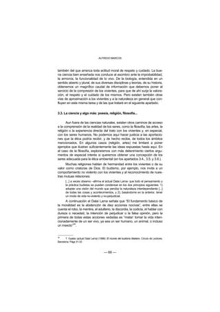 ALFREDO MARCOS



también del que arranca toda actitud moral de respeto y cuidado. La bue-
na ciencia bien enseñada nos conduce al asombro ante la improbabilidad,
la armonía, la funcionalidad de lo vivo. De la biología, entendida en un
sentido abierto y plural, de sus diversas disciplinas y teorías, de su historia,
obtenemos un magnífico caudal de información que debemos poner al
servicio de la compresión de los vivientes, para que de ahí surja la valora-
ción, el respeto y el cuidado de los mismos. Pero existen también otras
vías de aproximación a los vivientes y a la naturaleza en general que con-
fluyen en esta misma tarea y de las que trataré en el siguiente apartado.


3.3. La ciencia y algo más: poesía, religión, filosofía...

       Aun fuera de las ciencias naturales, existen otros caminos de acceso
a la comprensión de la realidad de los seres, como la filosofía, las artes, la
religión o la experiencia directa del trato con los vivientes y, en especial,
con los seres humanos. No podemos aquí hacer justicia a las aportacio-
nes que la ética podría recibir, y de hecho recibe, de todos los ámbitos
mencionados. En algunos casos (religión, artes) me limitaré a poner
ejemplos que ilustran suficientemente las ideas expuestas hasta aquí. En
el caso de la filosofía, exploraremos con más detenimiento ciertos argu-
mentos de especial interés si queremos obtener una concepción de los
seres adecuada para la ética ambiental (en los apartados 3.4., 3.5. y 3.6.).
      Muchas religiones hablan de hermandad entre los vivientes o de su
valor como criaturas de Dios. El budismo, por ejemplo, nos invita a un
comportamiento no violento con los vivientes y al reconocimiento de nues-
tras mutuas relaciones:
       [...] a veces observo –afirma el actual Dalai Lama- que todo el pensamiento y
       la práctica budistas se pueden condensar en los dos principios siguientes: 1)
       adoptar una visión del mundo que perciba la naturaleza interdependiente [...]
       de todas las cosas y acontecimientos, y 2), basándome en la anterior, tener
       un modo de vida no-violento y no-perjudicial.
      A continuación el Dalai Lama señala que “El fundamento básico de
la moralidad es la abstención de diez acciones nocivas”, entre ellas se
cuenta el robo, la mentira, el adulterio, la discordia, la codicia, el hablar con
dureza o necedad, la intención de perjudicar o la falsa opinión, pero la
primera de todas estas acciones vedadas es “matar: tomar la vida inten-
cionadamente de un ser vivo, ya sea un ser humano, un animal, o incluso
           34
un insecto” .


34
       T. Gyatso (actual Dalai Lama) (1998): El mundo del budismo tibetano. Círculo de Lectores,
Barcelona. Págs 31-33.



                                          — 66 —
 
