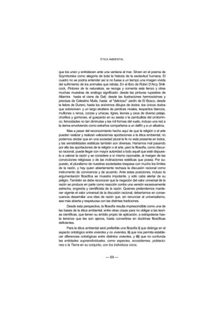 ÉTICA AMBIENTAL



que los unen y entristecen ante una ventana al mar. Sirven en el poema de
Szymborska como alegoría de toda la historia de la esclavitud humana. El
cuadro no se podría entender así si no fuese a un tiempo una imagen vívida
del sufrimiento de los animales que retrata. En el libro de Robin D’Arcy Shill-
cock, Pintores de la naturaleza, se recoge y comenta este lienzo y otras
muchas muestras de análogo significado: desde las pinturas rupestres de
Altamira hasta el cisne de Dalí, desde las ilustraciones hermosísimas y
precisas de Celestino Mutis, hasta el "delicioso" Jardín de El Bosco, desde
la liebre de Durero, hasta los anónimos dibujos de dodos -los únicos dodos
que sobreviven- y un largo etcétera de perdices nivales, leopardos blancos,
muflones o renos, corzas y urracas, tigres, leones y osos de diverso pelaje,
chorlitos y gorriones, el guepardo en su siesta o la zambullida del ornitorrin-
co, ferocidades no tan diminutas y las mil formas del vuelo, incluso una red a
la deriva envolviendo como extraños compañeros a un delfín y a un albatros.
      Mas a pesar del reconocimiento hecho aquí de que la religión o el arte
pueden realizar y realizan valiosísimas aportaciones a la ética ambiental, no
podemos olvidar que en una sociedad plural la fe no está presente en todos,
y las sensibilidades estéticas también son diversas. Haríamos mal pasando
por alto las aportaciones de la religión o el arte, pero la filosofía, como discur-
so racional, puede llegar con mayor autoridad a todo aquél que esté dispues-
to a valorar la razón y se considere a sí mismo razonable, al margen de las
convicciones religiosas o de las inclinaciones estéticas que posea. Por su-
puesto, el pluralismo de nuestras sociedades traspasa con mucho los límites
de la razón, y hay quien abiertamente rechaza la discusión racional como
instrumento de convivencia y de acuerdo. Ante estas posiciones, incluso la
argumentación filosófica se muestra impotente, y sólo cabe alertar de su
peligro. También se debe reconocer que la negación del valor universal de la
razón se produce en parte como reacción contra una versión excesivamente
estrecha, engreída y cientificista de la razón. Quienes pretendemos mante-
ner vigente el valor universal de la discusión racional, deberíamos en conse-
cuencia desarrollar una idea de razón que, sin renunciar al universalismo,
sea más abierta y respetuosa con las distintas tradiciones.
      Desde esta perspectiva, la filosofía resulta imprescindible como una de
las bases de la ética ambiental, entre otras cosas para no obligar a las teorí-
as científicas, que tienen su ámbito propio de aplicación, a extrapolarse has-
ta terrenos que les son ajenos, hasta convertirse en doctrinas filosóficas
deficientes.
      Para la ética ambiental será preferible una filosofía i) que distinga en el
aspecto ontológico entre vivientes y no vivientes, ii) que nos permita estable-
cer diferencias ontológicas entre distintos vivientes, y iii) que no confunda
las entidades supraindividuales, como especies, ecosistemas, poblacio-
nes o la Tierra en su conjunto, con los individuos vivos.


                                    — 69 —
 