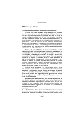ALFREDO MARCOS



3.4. Vivientes y no vivientes

¿Por qué decimos vivientes y no seres vivos, vida o materia viva?
      En primer lugar, como es sabido, no hay diferencia entre la materia
viva y la materia no viva en tanto que materia. Lo único que diferencia a
una de la otra es su integración en un viviente. Por tanto, la noción de
materia viva depende estrictamente de la de viviente, incluso la identifica-
ción de la materia viva depende de la identificación del viviente del que es
parte. La materia viva no puede ser el objeto principal de estudio de nin-
guna ciencia, y menos de la biología. Es bien cierto que el biólogo debe
obtener conocimiento sobre la materia de los vivientes, este conocimiento
es condición necesaria (aunque no suficiente) para el conocimiento de los
propios vivientes, pero está claro que su objeto principal de estudio es el
viviente como tal, no la materia viva.
       Por otra parte, cuando hablamos de vida podemos referirnos a la vida
biográfica o biológica. Está claro que en este contexto nos interesa la vida en
sentido biológico. La vida, en este sentido, puede ser o bien un mero con-
cepto abstracto, lo que tienen en común todos los vivientes, o bien algo con-
creto, a saber, el conjunto de funciones que cumple un viviente, un grupo o la
totalidad de los vivientes. En cualquiera de los dos casos, la existencia de
algo que podamos llamar vida depende de la existencia más básica e impor-
tante de los vivientes. No existe la vida como tal al margen de los vivientes
concretos. Nuestros deberes morales lo son primariamente para con estos
seres, no para con la vida. De manera que la ética ambiental estará intere-
sada, en primer lugar, en saber qué es un viviente.
      Incluso el llamar "seres vivos" a los vivientes puede inducir a confu-
sión, pues no se trata de seres a los que se les añade la vida, de seres
que existen y además viven, sino que su modo de ser es vivir, en ellos ser
y vivir es indisociable. Por ejemplo, un perro que no esté vivo no es en
modo alguno un perro, será una representación de un perro o el cadáver
de un perro, pero no un perro. Si no vive no es. Por eso es mucho más
propio hablar de vivientes.
       Así pues, nuestro objetivo aquí será el de clarificar desde el punto de
vista filosófico qué es un viviente, y, a partir de ahí, qué son los otros seres
naturales y artificiales de nuestro entorno. Todo ello servirá sin duda para
investigar su valor y dignidad. Desde una perspectiva aristotélica está
perfectamente justificado comenzar por los vivientes, ya que estos son las
                               37
sustancias por antonomasia .

37
        La filosofa de la biología M. Grene afirma: "la biología de Aristóteles puede haber proporcionado
la piedra angular de su metafísica y de su lógica, de hecho, de toda su filosofía" (en A Portrait of Aristo-
tle. Faber & Faber. Londres. Pág. 32). El historiador de la ciencia de Cambridge Sir Geoffrey Lloyd, en



                                               — 70 —
 