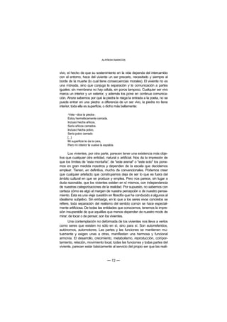 ALFREDO MARCOS



vivo, el hecho de que su sostenimiento en la vida dependa del intercambio
con el entorno, hace del viviente un ser precario, necesitado y siempre al
borde de la muerte (lo cual tiene consecuencias morales). El viviente no es
una mónada, sino que conjuga la separación y la comunicación a partes
iguales: sin membrana no hay célula, sin poros tampoco. Cualquier ser vivo
marca un interior y un exterior, y además los pone en continua comunica-
ción. Ahora sabemos por qué la piedra le niega la entrada a la poeta, no se
puede entrar en una piedra: a diferencia de un ser vivo, la piedra no tiene
interior, toda ella es superficie, o dicho más bellamente:

     -Vete –dice la piedra-.
     Estoy herméticamente cerrada.
     Incluso hecha añicos,
     Sería añicos cerrados.
     Incluso hecha polvo,
     Sería polvo cerrado
     [...]
     Mi superficie te da la cara,
     Pero mi interior te vuelve la espalda.

       Los vivientes, por otra parte, parecen tener una existencia más obje-
tiva que cualquier otra entidad, natural o artificial. Nos da la impresión de
que los límites de “esta montaña”, de "este arenal" o "este soto" los pone-
mos en gran medida nosotros y dependen de la escala que decidamos
emplear. Tienen, en definitiva, mucho de convencionales. Podemos creer
que cualquier artefacto que construyamos deja de ser lo que es fuera del
ámbito cultural en que se produce y emplea. Pero nos parece, sin lugar a
duda razonable, que los vivientes existen en sí mismos, con independencia
de nuestras categorizaciones de la realidad. Por supuesto, no sabemos con
certeza cómo es algo al margen de nuestra percepción o de nuestro pensa-
miento. Esta es una vieja cuestión en filosofía que ha conducido a algunos al
idealismo subjetivo. Sin embargo, en lo que a los seres vivos concretos se
refiere, toda separación del realismo del sentido común se hace especial-
mente artificiosa. De todas las entidades que conocemos, tenemos la impre-
sión insuperable de que aquéllas que menos dependen de nuestro modo de
mirar, de tocar o de pensar, son los vivientes.
      Una contemplación no deformada de los vivientes nos lleva a verlos
como seres que existen no sólo en sí, sino para sí. Son autorreferidos,
autónomos, automotores. Las partes y las funciones se mantienen mu-
tuamente y exigen unas a otras, manifiestan una hermosa y funcional
armonía. El desarrollo, crecimiento, metabolismo, reproducción, compor-
tamiento, relación, movimiento local, todas las funciones y todas partes del
viviente, parecen estar básicamente al servicio del propio ser que las reali-



                                     — 72 —
 