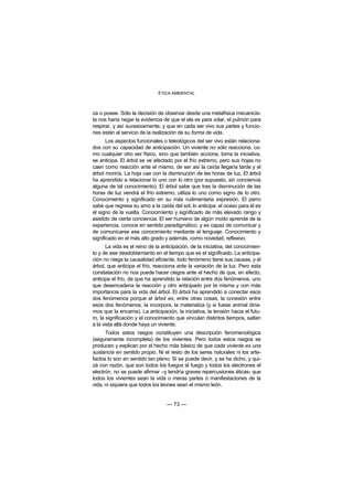 ÉTICA AMBIENTAL



za o posee. Sólo la decisión de observar desde una metafísica mecanicis-
ta nos haría negar la evidencia de que el ala es para volar, el pulmón para
respirar, y así sucesivamente, y que en cada ser vivo sus partes y funcio-
nes están al servicio de la realización de su forma de vida.
       Los aspectos funcionales o teleológicos del ser vivo están relaciona-
dos con su capacidad de anticipación. Un viviente no sólo reacciona, co-
mo cualquier otro ser físico, sino que también acciona, toma la iniciativa,
se anticipa. El árbol se ve afectado por el frío extremo, pero sus hojas no
caen como reacción ante el mismo, de ser así la caída llegaría tarde y el
árbol moriría. La hoja cae con la disminución de las horas de luz. El árbol
ha aprendido a relacionar lo uno con lo otro (por supuesto, sin conciencia
alguna de tal conocimiento). El árbol sabe que tras la disminución de las
horas de luz vendrá el frío extremo, utiliza lo uno como signo de lo otro.
Conocimiento y significado en su más rudimentaria expresión. El perro
sabe que regresa su amo a la caída del sol, lo anticipa: el ocaso para él es
el signo de la vuelta. Conocimiento y significado de más elevado rango y
asistido de cierta conciencia. El ser humano de algún modo aprende de la
experiencia, conoce en sentido paradigmático, y es capaz de comunicar y
de comunicarse ese conocimiento mediante el lenguaje. Conocimiento y
significado en el más alto grado y además, como novedad, reflexivo.
       La vida es el reino de la anticipación, de la iniciativa, del conocimien-
to y de ese desdoblamiento en el tiempo que es el significado. La anticipa-
ción no niega la causalidad eficiente, todo fenómeno tiene sus causas, y el
árbol, que anticipa el frío, reacciona ante la variación de la luz. Pero esta
constatación no nos puede hacer ciegos ante el hecho de que, en efecto,
anticipa el frío, de que ha aprendido la relación entre dos fenómenos, uno
que desencadena la reacción y otro anticipado por la misma y con más
importancia para la vida del árbol. El árbol ha aprendido a conectar esos
dos fenómenos porque el árbol es, entre otras cosas, la conexión entre
esos dos fenómenos, la incorpora, la materializa (y si fuese animal diría-
mos que la encarna). La anticipación, la iniciativa, la tensión hacia el futu-
ro, la significación y el conocimiento que vinculan distintos tiempos, saltan
a la vista allá donde haya un viviente.
      Todos estos rasgos constituyen una descripción fenomenológica
(seguramente incompleta) de los vivientes. Pero todos estos rasgos se
producen y explican por el hecho más básico de que cada viviente es una
sustancia en sentido propio. Ni el resto de los seres naturales ni los arte-
factos lo son en sentido tan pleno. Si se puede decir, y se ha dicho, y qui-
zá con razón, que son todos los fuegos el fuego y todos los electrones el
electrón, no se puede afirmar –y tendría graves repercusiones éticas- que
todos los vivientes sean la vida o meras partes o manifestaciones de la
vida, ni siquiera que todos los leones sean el mismo león.


                                   — 73 —
 