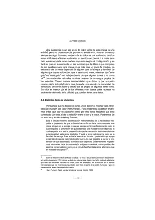 ALFREDO MARCOS



       Una sustancia es un ser en sí. El color verde de esta mesa es una
entidad, pero no una sustancia, porque no existe en sí, sino en la mesa y
siempre en algo. La mesa, respecto de su color es una sustancia, pero los
seres artificiales sólo son sustancias en sentido accidental. La mesa tam-
bién puede ser vista como madera dispuesta según tal configuración, y es
fácil ver que en ausencia de un ser humano que la utilice o que compren-
da sus posibles usos, una mesa no es más que un trozo de madera. La
existencia de la mesa depende de alguien que la fabrique y también de
alguien que capte su función, que la vea como mesa, mientras que "este
gato" es "este gato" con independencia de que alguien lo vea o no como
   38
tal . Las sustancias naturales no vivas carecen de los rasgos propios de
los vivientes. Tienen menos sustancialidad que éstos, y por supuesto
carecen de la intimidad (de la que depende, por ejemplo, la capacidad de
sensación, de sentir placer y dolor) que es propia de algunos seres vivos.
Su valor es menor que el de los vivientes y en buena parte -aunque no
totalmente- derivado de la utilidad que puedan tener para éstos.


3.5. Distintos tipos de vivientes

      Pensamos que no todos los seres vivos tienen el mismo valor intrín-
seco (al margen del valor instrumental). Para tratar esta cuestión tendre-
mos antes que dar un pequeño rodeo por otro tema filosófico que está
conectado con ella, el de la relación entre el ser y el valor. Partiremos de
un texto muy lúcido de Hilary Putnam:
        Está el círculo moderno: la concepción instrumentalista de la racionalidad res-
        palda la pretensión de que la bondad de un fin no hace particularmente irra-
        cional el que no se escoja, o que se escoja un fin manifiestamente malo, lo
        cual respalda la pretensión de que la bondad y la maldad no son objetivas, lo
        cual respalda a su vez la pretensión de que la concepción instrumentalista de
        la racionalidad es la única inteligible. Y está el arco tradicional: la razón es la
        facultad de escoger fines sobre la base de su bondad... pretensión que apoya
        la opinión de que es racional elegir lo bueno, lo cual respalda a su vez la pre-
        tensión de que la bondad y la maldad son objetivas. Evidentemente no pode-
        mos retroceder hacia la cosmovisión antigua o medieval, como podrían de-
        sear los conservadores; pero ¿es el círculo benthamita la única alternativa que
        en realidad nos queda?39.


38
        Sobre la relación entre lo artificial, lo natural y lo vivo, y a sus repercusiones en ética ambien-
tal, remito al apartado 2.1.2., donde se trata por extenso este tópico. Aquí sólo pretendo establecer
que tanto las entidades naturales no vivas, como los artefactos, son sustancias en un sentido
menos propio que los vivientes (aunque éstos sean fruto en parte de la acción humana), y que, en
consecuencia, tienen menos valor intrínseco.
39
        Hilary Putnam: Razón, verdad e historia. Tecnos, Madrid, 1988.



                                               — 74 —
 
