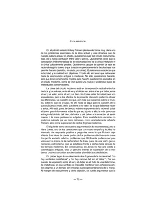 ÉTICA AMBIENTAL



       En el párrafo anterior Hilary Putnam plantea de forma muy clara uno
de los problemas esenciales de la ética actual, y casi diríamos que de
nuestra cultura actual. En efecto, quisiéramos salir del círculo instrumenta-
lista, de la necia confusión entre valor y precio. Quisiéramos decir que la
concepción instrumentalista de la racionalidad no es la única inteligible ni
la única culturalmente posible. Quisiéramos apoyar la opinión de que es
racional elegir lo bueno y que la razón es precisamente la facultad que nos
permite hacerlo (asistida, sin duda, por otras). Quisiéramos establecer que
la bondad y la maldad son objetivas. Y todo ello sin tener que retroceder
hacia la cosmovisión antigua o medieval. No sólo quisiéramos hacerlo,
sino que si no ponemos los medios para hacerlo quedaremos anclados en
el círculo moderno, como tal vez quiera una nueva y poderosa clase de
intelectuales conservadores.
      La clave del círculo moderno está en la separación radical entre los
hechos y los valores, entre el ser y el deber ser, entre el es y el debe, entre
el ser y el valer, entre el ser y el bien. No todas estas formulaciones son
equivalentes, pero a los efectos de la presente discusión podemos obviar
las diferencias. La cuestión es que, por más que sepamos sobre el mun-
do, sobre lo que es el caso, de ahí nada se sigue para la cuestión de lo
que es bueno o malo, de lo que tiene o no valor, de lo que debemos hacer
o evitar. Ahí está, pues, la ciencia, máximo exponente de lo racional, quizá
el único, para informarnos sobre lo que es; y junto a ella, la más pavorosa
entrega del ámbito del bien, del valor o del deber a la emoción, al senti-
miento o la mera preferencia subjetiva. Esta insatisfactoria escisión no
podemos salvarla por un mero retroceso, como acertadamente advierte
Putnam, sino por la superación de ciertos dogmas modernos.
       El siguiente tramo de nuestra argumentación lo recorreremos junto a
Hans Jonas, uno de los pensadores que con mayor empeño y lucidez ha
intentado dar respuesta positiva a preguntas como la que Putnam deja
abierta. Las ideas de Jonas parten de los problemas efectivamente crea-
dos por la escisión referida, problemas que difícilmente pudieron ser pre-
vistos en los inicios de la modernidad. Se trata, pues, de una visión genui-
namente postmoderna, que se establece frente a ciertas tesis tópicas de
los tiempos modernos. En consecuencia, en Jonas no hay una vuelta a
cosmologías antiguas, sino un genuino intento de superación de la mo-
derna, una vez conocidas sus bondades y también sus debilidades.
     En primer lugar Jonas desmiente dos dogmas de la modernidad: “no
hay verdades metafísicas” y “no hay camino del ‘es’ al ‘debe’ ”. Por su-
puesto, la separación entre el ser y el deber es el fruto de una determina-
da metafísica, en ese sentido es imposible mantener con coherencia am-
bos dogmas a un tiempo; sin embargo suelen presentársenos de la mano.
Al margen de esta primera y obvia objeción, se puede argumentar que la


                                  — 75 —
 