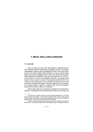 1. Moral, ética y ética ambiental


1.1. La moral

      Cada uno sabe muy bien hasta dónde llega su capacidad de deci-
sión. No puedo decidir la velocidad de propagación de la luz, ni el tiempo
meteorológico. Algunas cosas sencillamente ocurren. Pero otras depen-
den de mí en buena medida. Puedo encender o no la luz, si llueve puedo
bailar bajo la lluvia o protegerme de la misma. Hay decisiones que perte-
necen al ámbito de mi libertad, en las que puedo optar por uno u otro cur-
so de acción y, lo que es más importante, respecto a las cuales puedo
                                     1
inventar nuevos cursos de acción . Hay algunos acontecimientos en el
mundo que son hechos por mí: mis acciones. De éstos yo soy la causa
principal y el principal responsable. Si ya los he llevado a cabo me pregun-
to si merecen elogio o reproche, si todavía están entre mis proyectos,
puedo dudar acerca de si debo o no realizarlos.
      Todo lo dicho hasta aquí es parte de mi experiencia más elemental y
         2
cotidiana . Sencillamente hay acontecimientos sobre los que tengo que

1
       "En moral todo es cuestión de elegir bien entre las opciones disponibles". No es verdad,
pues a menudo la mejor opción, o la menos mala, no existe como tal, ni está a la vista. Hay que
inventarla, crearla o actualizarla. En eso consiste la biografía de cada cual y esa es la historia del
progreso humano, o sea, que "se hace camino al andar" (A. Machado).
2
       Utilizo una noción de experiencia algo más ancha que la de los empiristas y más próxima al
sentido común: por experiencia sabemos que experimentamos dudas, la necesidad de decidir, la



                                            — 13 —
 
