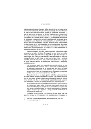 ALFREDO MARCOS



estricta separación entre el ser y el deber depende de un concepto de ser
previamente neutralizado, “libre de valores”, en relación al cual la afirmación
de que no se puede pasar del ser al deber es meramente tautológica. La
tesis de que no hay camino del ‘es’ al ‘debe’ depende de una cierta noción
de ser que deberíamos discutir previamente, pero que no se discute debido
a la creencia en el primero de los dogmas y a la consiguiente desactivación
de la discusión metafísica. Sin discusión metafísica seria, el concepto de ser
neutralizado, que es el propio de la ciencia empírica, se convierte sin más en
el único digno de consideración. Este es el género de apoyo que se prestan
los dos dogmas, de por sí incompatibles. Lo que parece quedar claro, pues,
es que no hay posibilidad de superación del círculo moderno sin entrar en el
terreno de la discusión metafísica, sin sacar a la luz y discutir libremente los
supuestos metafísicos de dicho círculo.
      Jonas propone ir la raíz de la cuestión, es decir, a la pregunta por la
primacía del ser sobre el no-ser. Se pregunta por qué el ser tiene valor,
por qué es mejor que el no-ser. La respuesta es que sólo en lo que es
puede haber valor, de modo que esta mera posibilidad es ya un valor que
hace preferible el ser a la nada, es decir, que lo hace mejor y por tanto
preferible. Dicho de otro modo, sólo puede haber algo bueno si hay algo,
de modo que obrar a favor del ser es obrar, por lo pronto, a favor de la
posibilidad del bien:
      Hay que observar que la mera posibilidad de atribuir valor a lo que es, inde-
      pendientemente de lo mucho o lo poco que se encuentre actualmente presen-
      te, determina la superioridad del ser sobre la nada –a la que no es posible
      atribuir absolutamente nada, ni valor ni disvalor-, y que la preponderancia –
      temporal o permanente- del mal sobre el bien no puede acabar con esa supe-
      rioridad, esto es, no puede empequeñecer su infinitud40.
      Este valor del ser no se da por igual en todos las sustancias natura-
les. Unas pueden ser más plenamente que otras, y en consecuencia va-
riará su valor por la variación de su mera posibilidad de sustentar valores.
Jonas formula esta idea en términos de la capacidad de cada sustancia
para tener fines, y en caso del hombre también para proponerse fines:
      En la capacidad de tener en general fines podemos ver un bien-en-sí del cual
      es instintivamente seguro que es infinitamente superior a toda ausencia de fi-
      nes en el ser. No estoy seguro si esto es un juicio analítico o es un juicio sinté-
      tico, pero en modo alguno puede irse más allá de la autoevidencia que posee
      [...] Que de aquí se sigue un deber [...] es algo que resulta analíticamente del
      concepto formal de bien en sí41.
     Contamos con la profunda intuición moral de que el ser vale más
que el no ser, que los vivientes valen más que las cosas no vivas y que no

40
     Hans Jonas: El principio de responsabilidad. Herder. Barcelona, 1995. Págs. 95-6.
41
     Hans Jonas, op. cit. págs. 146-7



                                        — 76 —
 