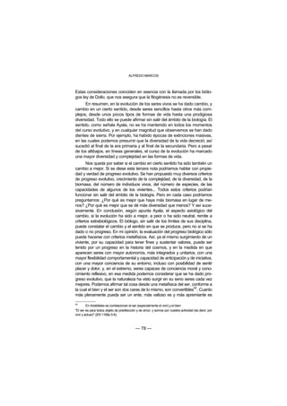 ALFREDO MARCOS



Estas consideraciones coinciden en esencia con la llamada por los biólo-
gos ley de Dollo, que nos asegura que la filogénesis no es reversible.
      En resumen, en la evolución de los seres vivos se ha dado cambio, y
cambio en un cierto sentido, desde seres sencillos hasta otros más com-
plejos, desde unos pocos tipos de formas de vida hasta una prodigiosa
diversidad. Todo ello se puede afirmar sin salir del ámbito de la biología. El
sentido, como señala Ayala, no se ha mantenido en todos los momentos
del curso evolutivo, y en cualquier magnitud que observemos se han dado
dientes de sierra. Por ejemplo, ha habido épocas de extinciones masivas,
en las cuales podemos presumir que la diversidad de la vida decreció; así
sucedió al final de la era primaria y al final de la secundaria. Pero a pesar
de los altibajos, en líneas generales, el curso de la evolución ha marcado
una mayor diversidad y complejidad en las formas de vida.
       Nos queda por saber si el cambio en cierto sentido ha sido también un
cambio a mejor. Si se diese esta tercera nota podríamos hablar con propie-
dad y verdad de progreso evolutivo. Se han propuesto muy diversos criterios
de progreso evolutivo, crecimiento de la complejidad, de la diversidad, de la
biomasa, del número de individuos vivos, del número de especies, de las
capacidades de algunos de los vivientes... Todos estos criterios podrían
funcionar sin salir del ámbito de la biología. Pero en cada caso podríamos
preguntarnos: ¿Por qué es mejor que haya más biomasa en lugar de me-
nos? ¿Por qué es mejor que se dé más diversidad que menos? Y así suce-
sivamente. En conclusión, según apunta Ayala, el aspecto axiológico del
cambio, si la evolución ha sido a mejor, a peor o ha sido neutral, remite a
criterios extrabiológicos. El biólogo, sin salir de los límites de sus disciplina,
puede constatar el cambio y el sentido en que se produce, pero no si se ha
dado o no progreso. En mi opinión, la evaluación del progreso biológico sólo
puede hacerse con criterios metafísicos. Así, ya el mismo surgimiento de un
viviente, por su capacidad para tener fines y sustentar valores, puede ser
tenido por un progreso en la historia del cosmos, y en la medida en que
aparecen seres con mayor autonomía, más integrados y unitarios, con una
mayor flexibilidad comportamental y capacidad de anticipación y de iniciativa,
con una mayor conciencia de su entorno, incluso con posibilidad de sentir
placer y dolor, y, en el extremo, seres capaces de conciencia moral y cono-
cimiento reflexivo, en esa medida podemos considerar que se ha dado pro-
greso evolutivo, que la naturaleza ha visto surgir en su seno seres cada vez
mejores. Podemos afirmar tal cosa desde una metafísica del ser, conforme a
                                                                      42
la cual el bien y el ser son dos caras de lo mismo, son convertibles . Cuanto
más plenamente pueda ser un ente, más valioso es y más apremiante es

42
         En Aristóteles se correlacionan el ser (especialmente el vivir) y el bien:
"El ser es para todos objeto de predilección y de amor, y somos por nuestra actividad (es decir, por
vivir y actuar)" (EN 1168a 5-6).



                                            — 78 —
 