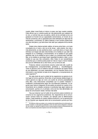 ÉTICA AMBIENTAL



nuestro deber moral frente al mismo si acaso cae bajo nuestra custodia.
Cabe afirmar que un viviente puede ser más plenamente que cualquier ser
no vivo, un animal más que una planta y dentro de los animales se da una
gradación en función de sus capacidades sensomotoras, en función de su
nivel de conciencia y de su capacidad para verse afectados por algún tipo de
sentimientos y emociones. En última instancia, el ser humano puede tener
una vida más plena, y por tanto tiene más valor que cualquiera de los demás
seres.
       Existen otros criterios también válidos, al menos prima facie, y sin duda
conectados de un modo u otro con el de Jonas: cada viviente, vive más y
más plenamente, es más -podríamos decir-, y por tanto tiene un mayor valor
intrínseco (al margen del valor instrumental), en la medida en que esté más
integrado en su morfología y funcionamiento, en la medida en que pueda
aprender más, en la medida en que su saber y su conducta sean más flexi-
bles, en la medida en que tenga mayor capacidad de placer y dolor, y en la
medida en que sea más consciente y libre. Estas no son características
accesorias que un viviente pueda poseer sin más en mayor o menor medida,
sino que son definitorias de su vida misma, son su forma de vida.
      Podemos obtener conocimiento empírico sobre todo ello a partir de
las investigaciones comportamentales, genéticas y neurofisiológicas.
Tanto el genoma como el sistema nervioso constituyen las bases físicas
de esa plasticidad y de esas capacidades, son los soportes físicos de la
información y son también la base de la integración y comportamiento de
                43
cada organismo .
      No cabe duda de que la unidad de los organismos se aprecia en pri-
mer lugar en la de su genoma. Ahora bien, el que diversas células tengan un
mismo genoma es algo así como una suerte de armonía preestablecida
entre ellas, unas instrucciones compartidas que no pueden matizarse o
modificarse coordinadamente según las circunstancias posteriores. Un se-
gundo paso hacia la integración de las partes se produce en cuanto el fun-
cionamiento de la unidades comienza a coordinarse bajo algún sistema de
comunicación, químico en un principio, como son los más elementales sis-
temas de comunicación celular, nervioso más tarde.
      Hay que observar que la huella de los primeros pasos evolutivos se
conserva en los organismos posteriores. Así, dependemos de la comuni-
cación química todos los vivientes, por ejemplo para la diferenciación
celular, y está presente en nuestro sistema endocrino o en la reproducción
de los insectos que depende tanto de la comunicación química por fero-
43
        No podemos olvidar que existen en los vivientes otros soportes físicos de la información que
también muestran un cierto grado de plasticidad y sirven así mismo para la integración e individua-
ción del viviente, por ejemplo el sistema inmune, aunque podemos suponer provisionalmente que
tienen una importancia secundaria respecto de los dos mencinados en el texto.



                                            — 79 —
 