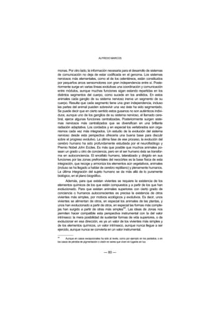 ALFREDO MARCOS



monas. Por otro lado, la información necesaria para el desarrollo de sistemas
de comunicación no deja de estar codificada en el genoma. Los sistemas
nerviosos más elementales, como el de los celentéreos, están constituidos
por pequeños arcos sensomotores con gran independencia entre sí. Poste-
riormente surge en varias líneas evolutivas una coordinación y comunicación
entre módulos, aunque muchas funciones sigan estando repartidas en los
distintos segmentos del cuerpo, como sucede en los anélidos. En estos
animales cada ganglio de su sistema nervioso inerva un segmento de su
cuerpo. Resulta que cada segmento tiene una gran independencia, incluso
las partes del animal pueden sobrevivir una vez éste ha sido segmentado.
Se puede decir que en cierto sentido estos gusanos no son auténticos indivi-
duos, aunque uno de los ganglios de su sistema nervioso, el llamado cere-
bral, ejerce algunas funciones centralizadas. Posteriormente surgen siste-
mas nerviosos más centralizados que se diversifican en una brillante
radiación adaptativa. Los cordados y en especial los vertebrados son orga-
nismos cada vez más integrados. Un estudio de la evolución del sistema
nervioso desde esta perspectiva ofrecería una buena base para discutir
sobre el progreso evolutivo. La última fase de ese proceso, la evolución del
cerebro humano ha sido profundamente estudiada por el neurofisiólogo y
Premio Nobel John Eccles. Es más que posible que muchos animales po-
sean un grado u otro de conciencia, pero en el ser humano ésta se transfor-
ma en autoconciencia. El encéfalo humano, lateralizado y dirigido en sus
funciones por las zonas prefrontales del neocórtex es la base física de esta
integración, que recoge y armoniza los elementos aún vegetativos, animales
(incluso se ha llegado a hablar de cerebro reptiliano) y plenamente humanos.
La última integración del sujeto humano se da más allá de lo puramente
biológico, en el plano biográfico.
       Además, para que existan vivientes se requiere la existencia de los
elementos químicos de los que están compuestos y a partir de los que han
evolucionado. Para que existan animales superiores con cierto grado de
conciencia o humanos autoconscientes es precisa la existencia de otros
vivientes más simples, por motivos ecológicos y evolutivos. Es decir, unos
vivientes se alimentan de otros, en especial los animales de las plantas, y
unos han evolucionado a partir de otros, en especial las formas más comple-
                                                 44
jas han surgido a partir de otras más simples . Las ideas de Jonas nos
permiten hacer compatible esta perspectiva instrumental con la del valor
intrínseco: la mera posibilidad de sustentar formas de vida superiores, o de
evolucionar en esa dirección, es ya un valor de los vivientes más simples y
de los elementos químicos, un valor intrínseco, aunque nunca llegue a ser
ejercido, aunque nunca se convierta en un valor instrumental.

44
       Aunque en casos excepcionales ha sido al revés, como por ejemplo en los parásitos, o en
los casos de pérdida de pigmentación o visión en seres que viven en lugares sin luz.



                                         — 80 —
 