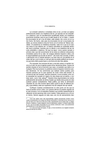 ÉTICA AMBIENTAL



       La conexión estrecha e inmediata entre el ser y el bien se explica
perfectamente desde una metafísica del ser, por ejemplo de raíz aristotéli-
ca o platónica, pero es sencillamente injustificable desde una metafísica
puramente empirista, para la que el salto desde el ‘es’ al ‘debe’, o desde
los enunciados de ser a los de deber, está vedado, tal y como vio en su
día Hume. De hecho, este paso de enunciados de ser a enunciados de
deber, se conoce desde la obra de Hume con el nombre de “falacia natu-
ralista”. Si aceptamos la metafísica empirista, nada de lo que es el caso
nos indica lo que debería ser. La falacia naturalista es insalvable dentro
del marco empirista, mientras que no afecta a una metafísica del ser de
corte aristotélico o platónico. De aquí se sigue –como parece sensato a
primera vista- que del conocimiento de los seres se obtienen indicaciones
inmediatas acerca de su valor, de nuestros deberes respecto a ellos y de
                                        45
la responsabilidad que de ello se deriva . De modo más concreto, el daño
o eliminación de un viviente siempre y en todo caso es una pérdida en el
orden del ser y por lo tanto un mal que sólo se puede justificar por el servi-
cio que dicho daño pueda hacer a una forma de vida más valiosa.
       Por supuesto, las nociones de bien y mal sólo cobran un sentido mo-
ral en el caso de que el agente pueda tomar decisiones libres. Carece de
sentido imputar el mal al carnívoro que caza o al parásito que daña a su
huésped. Pero los humanos no podemos obviar el aspecto moral de nues-
tras decisiones. En las ceremonias que realizan ciertos pueblos para
hacerse perdonar por la caza aparece de modo vívido esta tensión: la
conciencia del mal causado, siempre presente y nunca anulada, junto con
la necesidad de causarlo en vistas a la vida propia que se estima, y con
                                 46
toda razón, como más valiosa . Nuestra línea argumentativa da cuenta
perfectamente del sentido de dichos rituales que desde otros puntos de vista
pudieran parecer contradictorios. Nada justifica, por tanto, la eliminación
voluntaria de una vida humana ajena (salvo quizá el caso de defensa pro-
pia), cuya entidad y valor son superiores a los de cualquier otro ser natural.
       Confluyen nuestras consideraciones en este punto con las que se
haría el sentido común crítico, con quienes afirman el carácter sagrado de
la vida humana y con el imperativo kantiano que prohíbe taxativamente la
utilización de las personas sólo como medios. Cada persona es un fin en
sí misma. Hemos seguido en este caso una vía de razonamiento bien
45
         Como bien señala Jonas, esta responsabilidad, captada racionalmente, también mueve
nuestro comportamiento con el apoyo de intensos sentimientos; el más fuerte de los mismos es el
que nos hace ver el valor de la vida de los niños, especialmente de los propios hijos, su estado
precario e indefenso y nuestra obligación moral de dispensarles cuidados. La relación paterno-filial
es, así, una de las bases emocionales de una correcta construcción moral, nunca plenamente
reemplazable por la mera argumentación racional.
46
         En la obra de Ernest Hemingway El viejo y el mar encontramos una magistral recreación
literaria de este tipo de conflicto.



                                            — 81 —
 