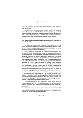 ÉTICA AMBIENTAL



este punto constituye una de las mayores aportaciones de la filosofía al
progreso humano.
      El planteamiento que hacemos aquí creo que tiene la virtud de la gene-
ralidad. Convierte el imperativo kantiano en el caso particular y extremo de
una teoría más general del valor de los vivientes, y da cuenta razonablemen-
te de nuestras intuiciones morales y de las de otros pueblos acerca del valor
de los vivientes y de la inviolabilidad y dignidad de la vida humana.


3.6. Organismos, especies, ecosistemas, poblaciones y la indiferen-
     cia de Gaia

     Por último, la filosofía puede ayudarnos a distinguir entre los orga-
nismos vivos y otras entidades supraorganísmicas, como especies, pobla-
ciones o ecosistemas, y a asignarles a cada uno el valor que les corres-
                                          47
ponde en función de su estatuto ontológico .
      Los vivientes individuales son las sustancias paradigmáticas. Son
seres en sí mismos, su existencia tiene valor por sí y para sí, objetivamen-
te. En contrapartida, las especies son entidades abstractas, con base en
la realidad, pero cuya construcción depende de la acción cognoscitiva de
un sujeto. En consecuencia, se debería establecer una distinción entre las
razones para respetar la vida de los seres vivos individuales y las razones
para preservar las especies, pues en muchos supuestos ambas finalida-
des entran en conflicto. Sólo las razones para respetar la vida de los indi-
viduos pueden ser no-antropocéntricas, o sea, basadas en el valor intrín-
seco del viviente. Siempre que se hable de razones para preservar
especies habremos de admitir que tienen carácter antropocéntrico. La
perspectiva aristotélica es aquí clara: las sustancias valen, lo demás se-
cundariamente, porque las sustancias son y lo demás secundariamente.
      Cuando uno piensa en la conservación de una especie no piensa en
los individuos concretos que pertenecen a esa especie, sino en las funcio-
nes, con fin exterior al propio individuo, que éstos ejecutan de modo apro-
ximadamente equivalente (por ser todos ellos de la misma especie). Fun-
ciones de dos tipos: por un lado, ecológicas y, por otro, cognoscitivas o
estéticas. Empecemos por considerar estas últimas.
     Las especies tienen un papel cognoscitivo, como objetos de conoci-
miento. El conocimiento de universales exige diferentes tipos de individuos
como su "alimento". Para un realista el conocimiento lo es de la realidad o
47
         En otros textos he escrito por extenso sobre la noción de especie en biología (Marcos, 1993)
y sobre la diferencia ontológica entre individuos y especies (Marcos, 1996). Ambas cuestiones
requieren, en efecto, una argumentación amplia que no puedo abordar en estas páginas. Aquí me
limito a enunciar algunas conclusiones que creo defendibles.



                                            — 83 —
 