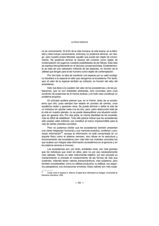ALFREDO MARCOS



no es conocimiento. Si el fin de la vida humana, la vida buena, es la felici-
dad y ésta incluye conocimiento, entonces no podemos eliminar, sin ries-
go para nuestra propia felicidad, aquello que puede ser objeto de conoci-
miento. No podemos laminar la riqueza del universo como objeto de
contemplación sin jugarnos nuestras posibilidades de ser felices. Esta idea
se expresa frecuentemente en el discurso conservacionista. Evidentemen-
te se trata de una valoración indirecta de las especies, en función de la
utilidad que tengan para el ser humano como objeto de contemplación.
      Por otro lado, la idea de mantener una especie por su valor ecológi-
co transfiere a la especie el valor que otorgamos al ecosistema. Por tanto,
aquí el valor de la especie también es indirecto, en función del valor del
ecosistema.
      Esto nos lleva a la cuestión del valor de los ecosistemas y de las po-
blaciones, que no son entidades abstractas, sino concretas, pero cuya
condición de sustancias es al menos dudosa, y en todo caso constituye un
problema empírico.
      En principio pudiera parecer que, en sí mismo, tanto da un ecosis-
tema que otro, pues siempre han estado en proceso de cambio, unos
equilibrios ceden y aparecen otros. Se puede eliminar o dañar la vida de
un individuo sin aportar nada a la de otro, pero, salvo destrucción total de
la vida en nuestro planeta, no se puede desequilibrar una situación ecoló-
gica sin generar otra. Por otra parte, la misma identidad de los ecosiste-
mas es difícil de establecer. Todo ello parece indicar que los ecosistemas
sólo poseen valor indirecto, por constituir el marco imprescindible para la
vida de ciertos vivientes concretos.
      Pero no podemos olvidar que los ecosistemas también presentan
una cierta integración funcional y una memoria evolutiva, contienen y pro-
                   48
cesan información , aunque la información no esté concentrada en un
soporte físico como el sistema nervioso, sino difusa en la estructura y
funcionamiento del ecosistema (son más bien los vivientes concretos los
que acaban por integrar esta información ecosistémica en el genoma y en
los sistema nervioso e inmune).
     Los ecosistemas son, por tanto, entidades vivas, son más grandes
que los individuos que viven en ellos, pero no por eso necesariamente
más valiosas. Tienen un valor instrumental objetivo, por eso procede su
mantenimiento si procede el mantenimiento de las formas de vida que
sustentan. Además tienen valores antropocéntricos, más subjetivos, pero
también considerables, como su utilidad productiva, su belleza, sus aspec-
tos paisajísticos, sus evocaciones emotivas. Estos valores son más subje-

48
       Puede verse al respecto A. Marcos: El papel de la información en biología. Universidad de
Barcelona, Barcelona, 1992.



                                          — 84 —
 