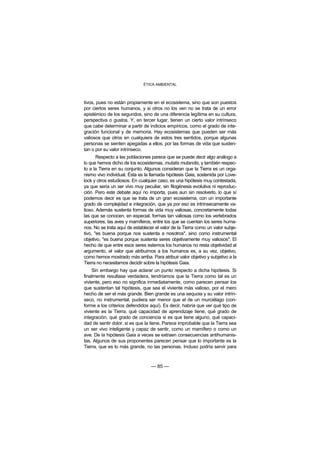 ÉTICA AMBIENTAL



tivos, pues no están propiamente en el ecosistema, sino que son puestos
por ciertos seres humanos, y si otros no los ven no se trata de un error
epistémico de los segundos, sino de una diferencia legítima en su cultura,
perspectiva o gustos. Y, en tercer lugar, tienen un cierto valor intrínseco
que cabe determinar a partir de indicios empíricos, como el grado de inte-
gración funcional y de memoria. Hay ecosistemas que pueden ser más
valiosos que otros en cualquiera de estos tres sentidos, porque algunas
personas se sienten apegadas a ellos, por las formas de vida que susten-
tan o por su valor intrínseco.
       Respecto a las poblaciones parece que se puede decir algo análogo a
lo que hemos dicho de los ecosistemas, mutatis mutandis, y también respec-
to a la Tierra en su conjunto. Algunos consideran que la Tierra es un orga-
nismo vivo individual. Ésta es la llamada hipótesis Gaia, sostenida por Love-
lock y otros estudiosos. En cualquier caso, es una hipótesis muy contestada,
ya que sería un ser vivo muy peculiar, sin filogénesis evolutiva ni reproduc-
ción. Pero este debate aquí no importa, pues aun sin resolverlo, lo que sí
podemos decir es que se trata de un gran ecosistema, con un importante
grado de complejidad e integración, que ya por eso es intrínsecamente va-
lioso. Además sustenta formas de vida muy valiosas, concretamente todas
las que se conocen, en especial, formas tan valiosas como los vertebrados
superiores, las aves y mamíferos, entre los que se cuentan los seres huma-
nos. No se trata aquí de establecer el valor de la Tierra como un valor subje-
tivo, "es buena porque nos sustenta a nosotros", sino como instrumental
objetivo, "es buena porque sustenta seres objetivamente muy valiosos". El
hecho de que entre esos seres estemos los humanos no resta objetividad al
argumento, el valor que atribuimos a los humanos es, a su vez, objetivo,
como hemos mostrado más arriba. Para atribuir valor objetivo y subjetivo a la
Tierra no necesitamos decidir sobre la hipótesis Gaia.
    Sin embargo hay que aclarar un punto respecto a dicha hipótesis. Si
finalmente resultase verdadera, tendríamos que la Tierra como tal es un
viviente, pero eso no significa inmediatamente, como parecen pensar los
que sustentan tal hipótesis, que sea el viviente más valioso, por el mero
hecho de ser el más grande. Bien grande es una sequoia y su valor intrín-
seco, no instrumental, pudiera ser menor que el de un murciélago (con-
forme a los criterios defendidos aquí). Es decir, habría que ver qué tipo de
viviente es la Tierra, qué capacidad de aprendizaje tiene, qué grado de
integración, qué grado de conciencia si es que tiene alguno, qué capaci-
dad de sentir dolor, si es que la tiene. Parece improbable que la Tierra sea
un ser vivo inteligente y capaz de sentir, como un mamífero o como un
ave. De la hipótesis Gaia a veces se extraen consecuencias antihumanis-
tas. Algunos de sus proponentes parecen pensar que lo importante es la
Tierra, que es lo más grande, no las personas. Incluso podría servir para



                                  — 85 —
 