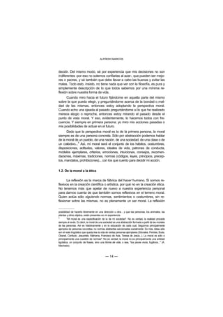 ALFREDO MARCOS



decidir. Del mismo modo, sé por experiencia que mis decisiones no son
indiferentes -por eso no solemos confiarlas al azar-, que pueden ser mejo-
res o peores, y sé también que debo llevar a cabo las buenas y evitar las
malas. Todo esto, insisto, no tiene nada que ver con la filosofía, es pura y
simplemente descripción de lo que todos sabemos por una mínima re-
flexión sobre nuestra forma de vida.
     Cuando miro hacia el futuro fijándome en aquella parte del mismo
sobre la que puedo elegir, y preguntándome acerca de la bondad o mal-
dad de las mismas, entonces estoy adoptando la perspectiva moral.
Cuando echo una ojeada al pasado preguntándome si lo que he realizado
merece elogio o reproche, entonces estoy mirando el pasado desde el
punto de vista moral. Y eso, evidentemente, lo hacemos todos con fre-
cuencia. Y siempre en primera persona: yo miro mis acciones pasadas o
mis posibilidades de actuar en el futuro.
      Dado que la perspectiva moral es la de la primera persona, la moral
siempre es de una persona concreta. Sólo por abstracción podemos hablar
de la moral de un pueblo, de una nación, de una sociedad, de una clase o de
               3
un colectivo... Así, mi moral será el conjunto de los hábitos, costumbres,
disposiciones, actitudes, valores, ideales de vida, patrones de conducta,
modelos ejemplares, criterios, emociones, intuiciones, consejos, recomen-
daciones, máximas, tradiciones, normas (códigos, leyes, principios, precep-
tos, mandatos, prohibiciones)... con los que cuento para decidir mi acción.


1.2. De la moral a la ética

       La reflexión es la marca de fábrica del hacer humano. Si somos re-
flexivos en la creación científica o artística, por qué no en la creación ética.
No tenemos más que apelar de nuevo a nuestra experiencia personal
para darnos cuenta de que también somos reflexivos en el terreno moral.
Quien actúa sólo siguiendo normas, sentimientos o costumbres, sin re-
flexionar sobre las mismas, no es plenamente un ser moral. La reflexión


posibilidad de hacerlo libremente en una dirección u otra... y que las personas, los animales, las
plantas y otros objetos, están presentes en mi experiencia.
3
         "Mi moral es una especificación de la de mi sociedad". No es verdad, la realidad procede
siempre al revés. Es decir, la moral de una sociedad es una abstracción formada a partir de las morales
de las personas. Así es históricamente y en la educación de cada cual. Seguimos principalmente
ejemplos de personas concretas, no normas abstractas sancionadas socialmente. Es más, éstas sólo
son el resto lingüístico que queda tras la vida de ciertas personas ejemplares (Sócrates, Pericles, Buda,
Ghandi, Confucio, Jesucristo, Mahoma, Francisco de Asís, Teresa de Jesús...). La moral es sólo o
principalmente una cuestión de normas". No es verdad, la moral no es principalmente una entidad
ligüística, un conjunto de frases, sino una forma de vida, o sea, "los peces vivos, fugitivos..." (A.
Machado).



                                              — 14 —
 