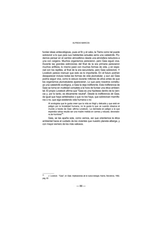 ALFREDO MARCOS



fundar ideas antiecológicas, pues al fin y el cabo, la Tierra como tal puede
sobrevivir a lo que para sus habitantes actuales sería una catástrofe. Po-
demos pensar en el cambio atmosférico desde una atmósfera reductora a
una con oxígeno. Muchos organismos perecieron, pero Gaia siguió viva.
Durante las grandes extinciones del final de la era primaria perecieron
muchos anfibios, lo mismo pasó con muchas formas de vida, y en espe-
cial con los reptiles, al final de la era secundaria, pero Gaia sobrevivió. Y
Lovelock parece insinuar que esto es lo importante. En el futuro podrían
desaparecer incluso todas las formas de vida pluricelular, y aun así Gaia
podría seguir viva, como lo estuvo durante millones de años antes de que
los organismos pluricelulares aparecieran. Lo que para nosotros constitu-
ye una catástrofe ecológica, a Gaia la deja indiferente. Esta indiferencia de
Gaia se torna en inutilidad completa a la hora de fundar una ética ambien-
tal. El propio Lovelock afirma que "Gaia es una hipótesis dentro de la cien-
cia y, por lo tanto, es éticamente neutral". Desde la indiferencia de Gaia,
da igual que haya vertebrados o que no los haya, que sobrevivan mamífe-
ros o no, que siga existiendo vida humana o no:
       Al ecologista que le gusta creer que la vida es frágil y delicada y que está en
       peligro por la brutalidad humana, no le gusta lo que ve cuando observa el
       mundo a través de Gaia -afirma Lovelock-. La damisela en peligro a la que
       esperaba salvar resulta ser una madre metida en carnes y robusta, devorado-
       ra de hombres49.
     Gaia, se las apaña sola, como vemos, así que orientemos la ética
ambiental hacia el cuidado de los vivientes que nuestro planeta alberga, y
con mayor esmero de los más valiosos.




49
       J. Lovelock: "Gaia", en Gaia. Implicaciones de la nueva biología. Kairós, Barcelona, 1992,
pág. 93



                                          — 86 —
 