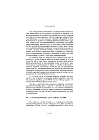 ALFREDO MARCOS



       Esta percepción de nuestra relación con el medio exclusivamente en
clave aporética mancilla por igual a los dos términos de la relación. Si el
ambiente empieza a ser concebido como aquello que nosotros deteriora-
mos, el ser humano empieza a ser visto como aquél que produce el dete-
rioro, el destructor por antonomasia y el malo de la película de la biosfera.
A partir de ahí se levanta una auténtica oleada de antihumanismo flage-
lante, nociva no sólo para las relaciones entre los humanos, sino también
para la preservación del medio, pues la mayor parte de los argumentos
con que se defiende tal preservación tienen en el centro al ser humano
como beneficiario, y todos lo contemplan necesariamente como sujeto de
la acción. Una ética ambiental verdadera y útil no puede comenzar por
denigrar al ser humano y presentarlo ante sus propios ojos únicamente
como productor de males. Sin embargo, desde hace un tiempo, esta clase
de retórica invade los medios y nutre ya las pesadillas infantiles.
      La naturaleza sigue viva -es bueno decirlo-, se nos ofrece como vi-
sión y como recurso. Nuestros artefactos cabalgan a lomos de su dina-
mismo. Ha sido, y sigue siendo -es justo que se sepa- objeto de lícito
disfrute y deleite, fuente de placer saludable para el ser humano. Y sigue
mostrándonos -recordémoslo por si alguien lo añoraba- su ferocidad en
forma de catástrofe, de dolencia y muerte sin que sea imprescindible
nuestro concurso. Recordemos también que la mano del hombre muchas
veces mejora, cuida, cultiva, que al menos en ciertas ocasiones prolonga y
ramifica la capacidad creadora de la naturaleza, y trae al ser las más gra-
tas y valiosas de sus posibilidades: humaniza.
      Es importante que se conozcan los problemas existentes, pero tam-
bién lo es que se aprecien los resultados positivos obtenidos y que sepa-
mos asimismo aquéllo que está definitivamente perdido y respecto a lo
cual sólo cabe lamentarse, pero no preocuparse.
      Creo que es justo hacer estas precisiones antes de dar cuenta de los
problemas ambientales, para no trasmitir la falsa idea de que nuestra
relación con el ambiente es únicamente eso, una fuente de problemas. Es
muy difícil mantener el justo medio entre la ignorancia de los problemas y
el alarmismo, pero hay que intentarlo, pues ambos extremos son igual-
mente peligrosos.


4.1. Los problemas ambientales según el informe Geo-2000

      Para hacernos una idea de cuáles son los problemas ambientales
más acuciantes podemos empezar por algunos de los datos que ofrece el
informe Geo-2000, del P.N.U.M.A. (Programa de Naciones Unidas para el




                                 — 88 —
 