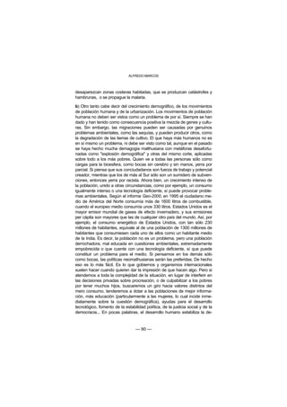 ALFREDO MARCOS



desaparezcan zonas costeras habitadas, que se produzcan catástrofes y
hambrunas, o se propague la malaria.

b) Otro tanto cabe decir del crecimiento demográfico, de los movimientos
de población humana y de la urbanización. Los movimientos de población
humana no deben ser vistos como un problema de por sí. Siempre se han
dado y han tenido como consecuencia positiva la mezcla de genes y cultu-
ras. Sin embargo, las migraciones pueden ser causadas por genuinos
problemas ambientales, como las sequías, y pueden producir otros, como
la degradación de las tierras de cultivo. El que haya más humanos no es
en sí mismo un problema, ni debe ser visto como tal, aunque en el pasado
se haya hecho mucha demagogia malthusiana con metáforas desafortu-
nadas como "explosión demográfica" y otras del mismo corte, aplicadas
sobre todo a los más pobres. Quien ve a todas las personas sólo como
cargas para la bioesfera, como bocas sin cerebro y sin manos, yerra por
parcial. Si piensa que sus conciudadanos son fuerza de trabajo y potencial
creador, mientras que los de más al Sur sólo son un sumidero de subven-
ciones, entonces yerra por racista. Ahora bien, un crecimiento intenso de
la población, unido a otras circunstancias, como por ejemplo, un consumo
igualmente intenso o una tecnología deficiente, sí puede provocar proble-
mas ambientales. Según el informe Geo-2000, en 1995 el ciudadano me-
dio de América del Norte consumía más de 1600 litros de combustible,
cuando el europeo medio consumía unos 330 litros. Estados Unidos es el
mayor emisor mundial de gases de efecto invernadero, y sus emisiones
per cápita son mayores que las de cualquier otro país del mundo. Así, por
ejemplo, el consumo energético de Estados Unidos, con tan sólo 230
millones de habitantes, equivale al de una población de 1300 millones de
habitantes que consumiesen cada uno de ellos como un habitante medio
de la India. Es decir, la población no es un problema, pero una población
derrochadora, mal educada en cuestiones ambientales, extremadamente
empobrecida o que cuente con una tecnología deficiente, sí que puede
constituir un problema para el medio. Si pensamos en los demás sólo
como bocas, las políticas neomathusianas serán las preferidas. De hecho
eso es lo más fácil. Es lo que gobiernos y organismos internacionales
suelen hacer cuando quieren dar la impresión de que hacen algo. Pero si
atendemos a toda la complejidad de la situación, en lugar de interferir en
las decisiones privadas sobre procreación, o de culpabilizar a los pobres
por tener muchos hijos, buscaremos un giro hacia valores distintos del
mero consumo, tenderemos a dotar a las poblaciones de mejor informa-
ción, más educación (particularmente a las mujeres, lo cual incide inme-
diatamente sobre la cuestión demográfica), ayudas para el desarrollo
tecnológico, fomento de la estabilidad política, de la justicia social y de la
democracia... En pocas palabras, el desarrollo humano estabiliza la de-


                                  — 90 —
 