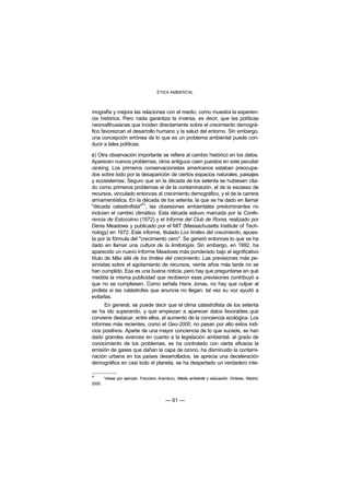 ÉTICA AMBIENTAL



mografía y mejora las relaciones con el medio, como muestra la experien-
cia histórica. Pero nada garantiza la inversa, es decir, que las políticas
neomalthusianas que inciden directamente sobre el crecimiento demográ-
fico favorezcan el desarrollo humano y la salud del entorno. Sin embargo,
una concepción errónea de lo que es un problema ambiental puede con-
ducir a tales políticas.

c) Otra observación importante se refiere al cambio histórico en los datos.
Aparecen nuevos problemas, otros antiguos caen puestos en este peculiar
ranking. Los primeros conservacionistas americanos estaban preocupa-
dos sobre todo por la desaparición de ciertos espacios naturales, paisajes
y ecosistemas. Seguro que en la década de los setenta se hubiesen cita-
do como primeros problemas el de la contaminación, el de la escasez de
recursos, vinculado entonces al crecimiento demográfico, y el de la carrera
armamentística. En la década de los setenta, la que se ha dado en llamar
                       51
"década catastrofista" , las obsesiones ambientales predominantes no
incluían el cambio climático. Esta década estuvo marcada por la Confe-
rencia de Estocolmo (1972) y el Informe del Club de Roma, realizado por
Denis Meadows y publicado por el MIT (Massachusetts Institute of Tech-
nology) en 1972. Este informe, titulado Los límites del crecimiento, apues-
ta por la fórmula del "crecimiento cero". Se generó entonces lo que se ha
dado en llamar una cultura de la limitología. Sin embargo, en 1992, ha
aparecido un nuevo Informe Meadows más ponderado bajo el significativo
título de Más allá de los límites del crecimiento. Las previsiones más pe-
simistas sobre el agotamiento de recursos, veinte años más tarde no se
han cumplido. Esa es una buena noticia, pero hay que preguntarse en qué
medida la misma publicidad que recibieron esas previsiones contribuyó a
que no se cumpliesen. Como señala Hans Jonas, no hay que culpar al
profeta si las catástrofes que anuncia no llegan; tal vez su voz ayudó a
evitarlas.
      En general, se puede decir que el clima catastrofista de los setenta
se ha ido superando, y que empiezan a aparecer datos favorables que
conviene destacar, entre ellos, el aumento de la conciencia ecológica. Los
informes más recientes, como el Geo-2000, no pasan por alto estos indi-
cios positivos. Aparte de una mayor conciencia de lo que sucede, se han
dado grandes avances en cuanto a la legislación ambiental, al grado de
conocimiento de los problemas, se ha controlado con cierta eficacia la
emisión de gases que dañan la capa de ozono, ha disminuido la contami-
nación urbana en los países desarrollados, se aprecia una deceleración
demográfica en casi todo el planeta, se ha despertado un verdadero inte-

51
       Véase por ejemplo: Francisco Aramburu: Medio ambiente y educación. Síntesis. Madrid,
2000



                                        — 91 —
 